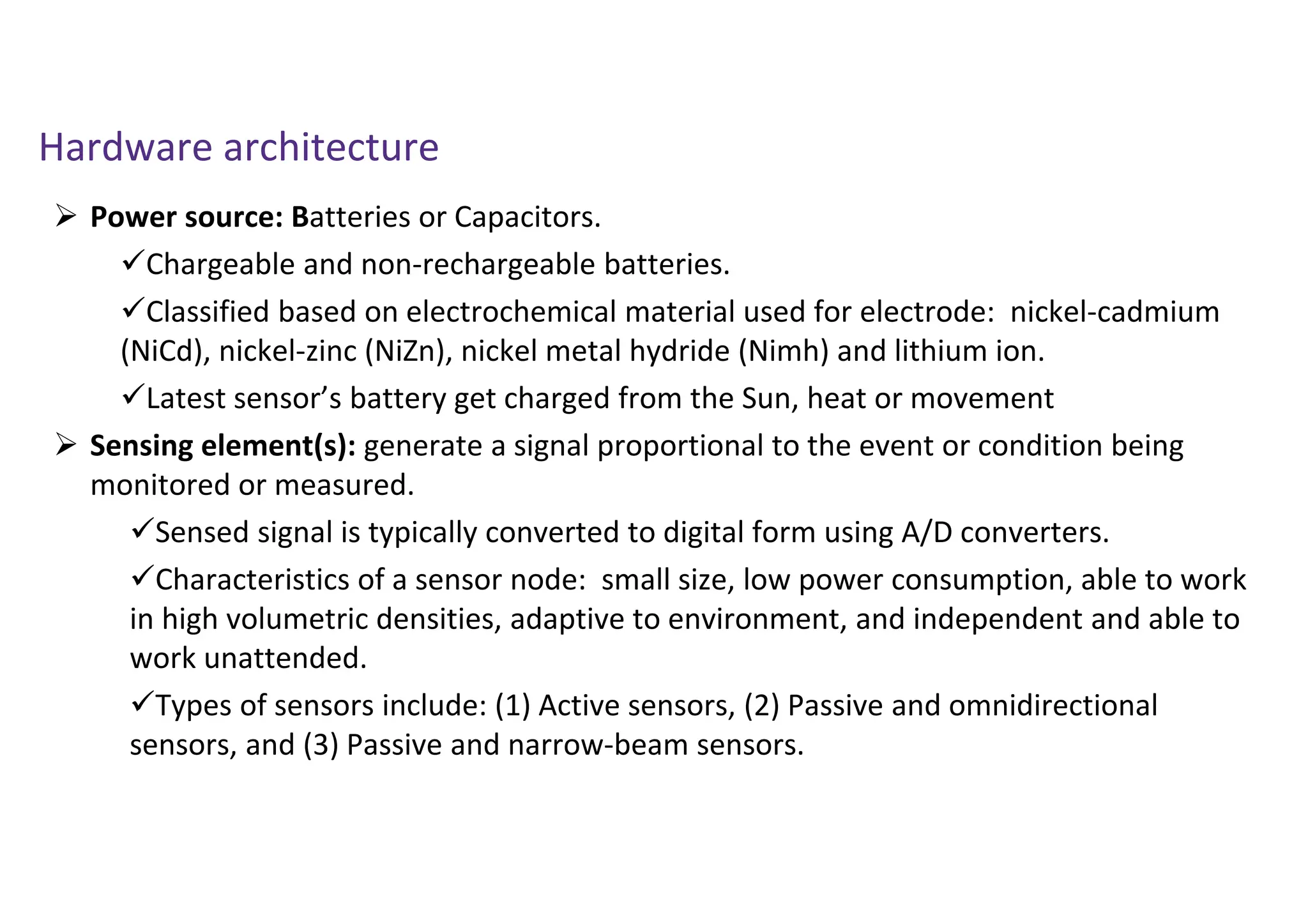 Hardware architecture
 Power source: Batteries or Capacitors.
Chargeable and non-rechargeable batteries.
Classified based on electrochemical material used for electrode: nickel-cadmium
(NiCd), nickel-zinc (NiZn), nickel metal hydride (Nimh) and lithium ion.
Latest sensor’s battery get charged from the Sun, heat or movement
 Sensing element(s): generate a signal proportional to the event or condition being
monitored or measured.
Sensed signal is typically converted to digital form using A/D converters.
Characteristics of a sensor node: small size, low power consumption, able to work
in high volumetric densities, adaptive to environment, and independent and able to
work unattended.
Types of sensors include: (1) Active sensors, (2) Passive and omnidirectional
sensors, and (3) Passive and narrow-beam sensors.
 
