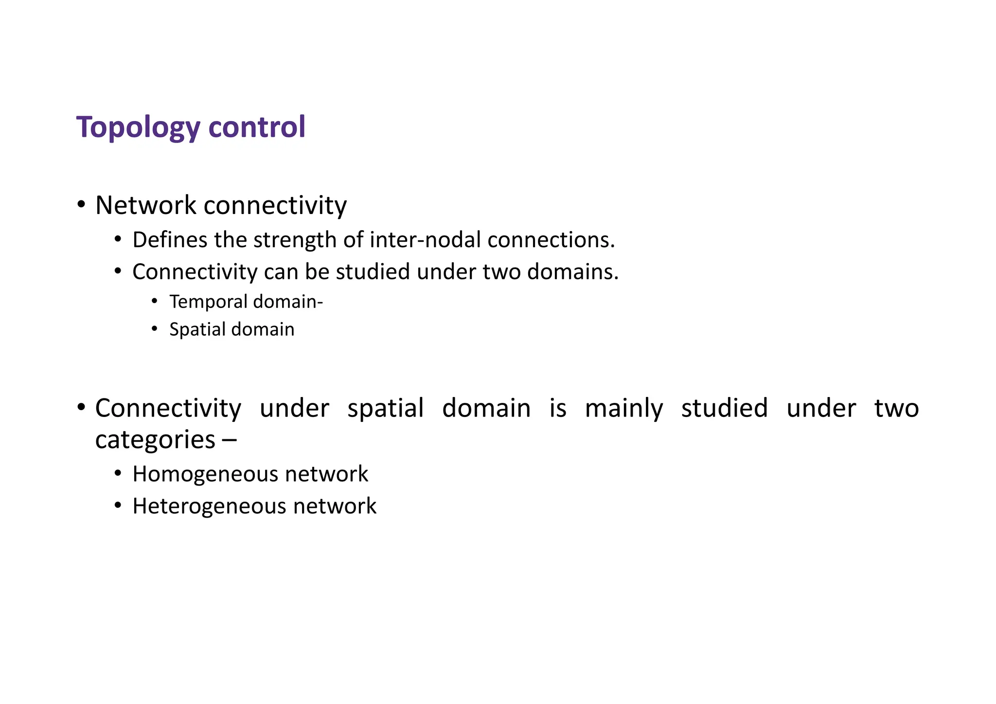 Topology control
• Network connectivity
• Defines the strength of inter-nodal connections.
• Connectivity can be studied under two domains.
• Temporal domain-
• Spatial domain
• Connectivity under spatial domain is mainly studied under two
categories –
• Homogeneous network
• Heterogeneous network
 