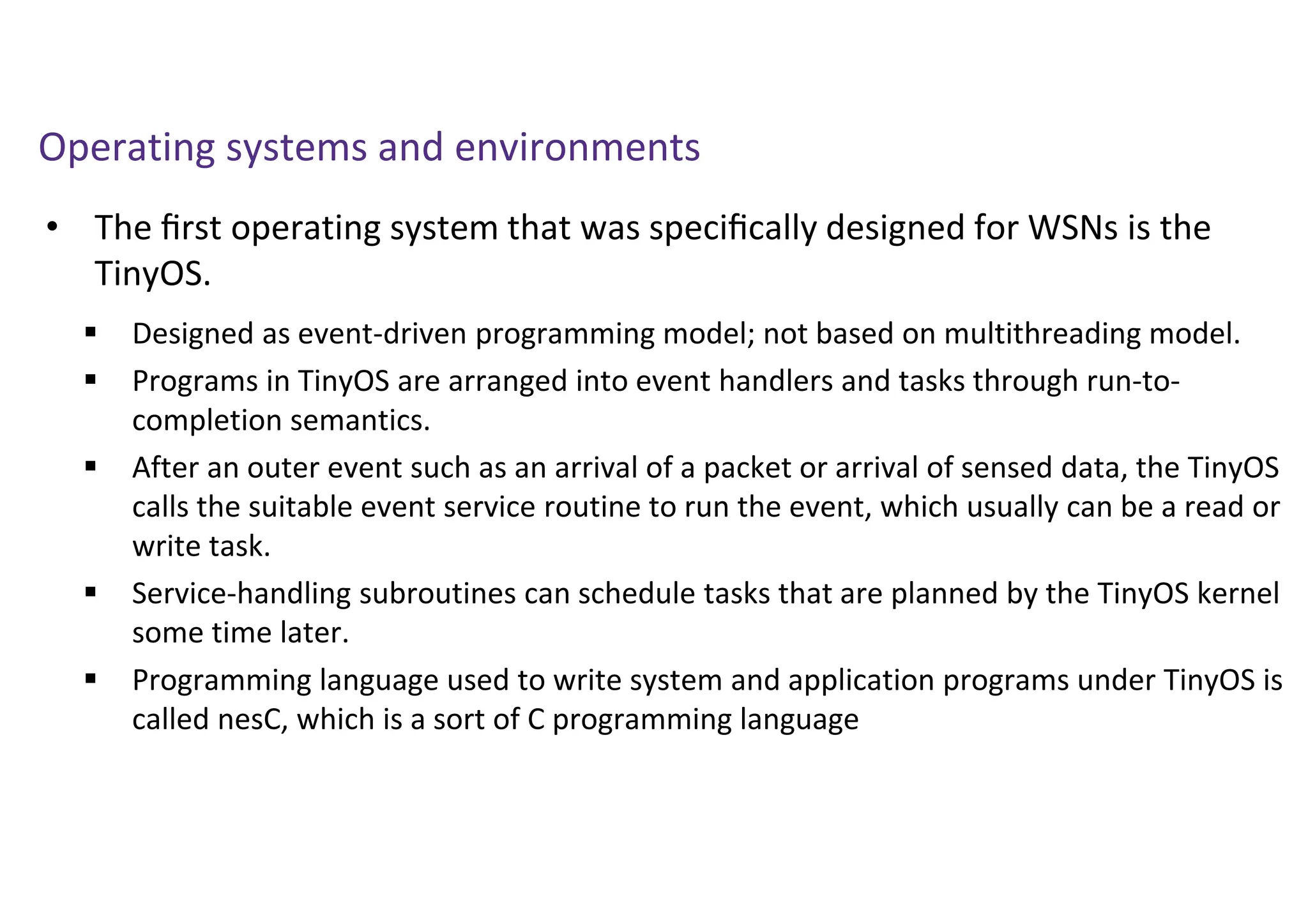 • The ﬁrst operating system that was speciﬁcally designed for WSNs is the
TinyOS.
Operating systems and environments
 Designed as event-driven programming model; not based on multithreading model.
 Programs in TinyOS are arranged into event handlers and tasks through run-to-
completion semantics.
 After an outer event such as an arrival of a packet or arrival of sensed data, the TinyOS
calls the suitable event service routine to run the event, which usually can be a read or
write task.
 Service-handling subroutines can schedule tasks that are planned by the TinyOS kernel
some time later.
 Programming language used to write system and application programs under TinyOS is
called nesC, which is a sort of C programming language
 