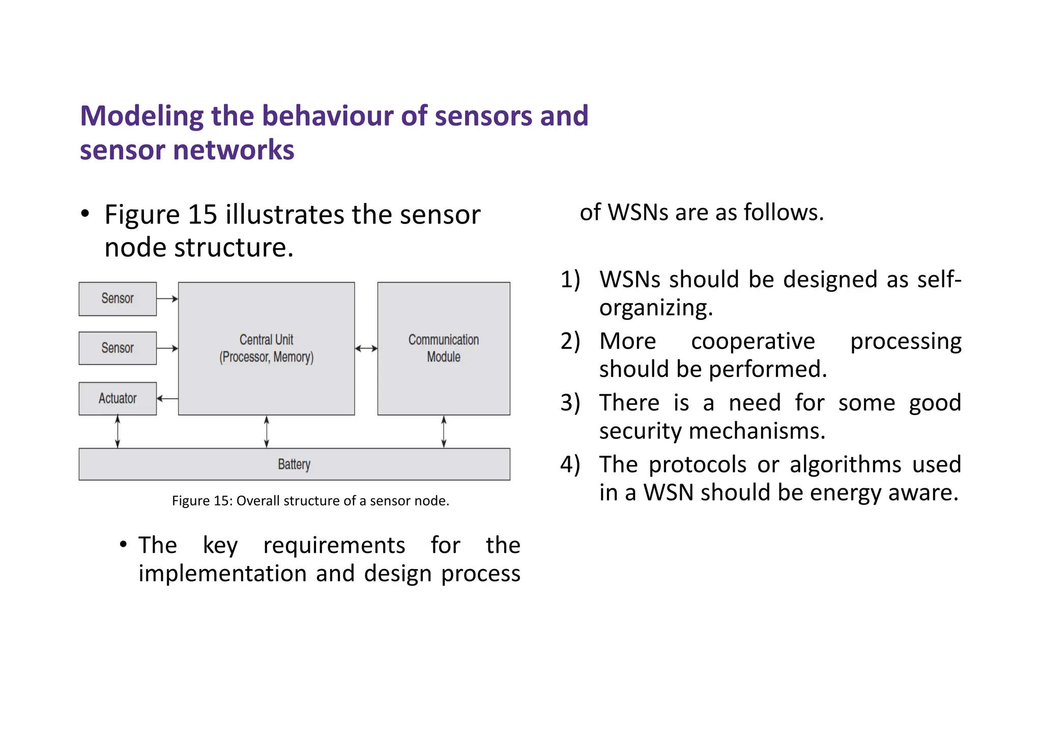Modeling the behaviour of sensors and
sensor networks
• Figure 15 illustrates the sensor
node structure.
• The key requirements for the
implementation and design process
of WSNs are as follows.
1) WSNs should be designed as self-
organizing.
2) More cooperative processing
should be performed.
3) There is a need for some good
security mechanisms.
4) The protocols or algorithms used
in a WSN should be energy aware.
Figure 15: Overall structure of a sensor node.
 