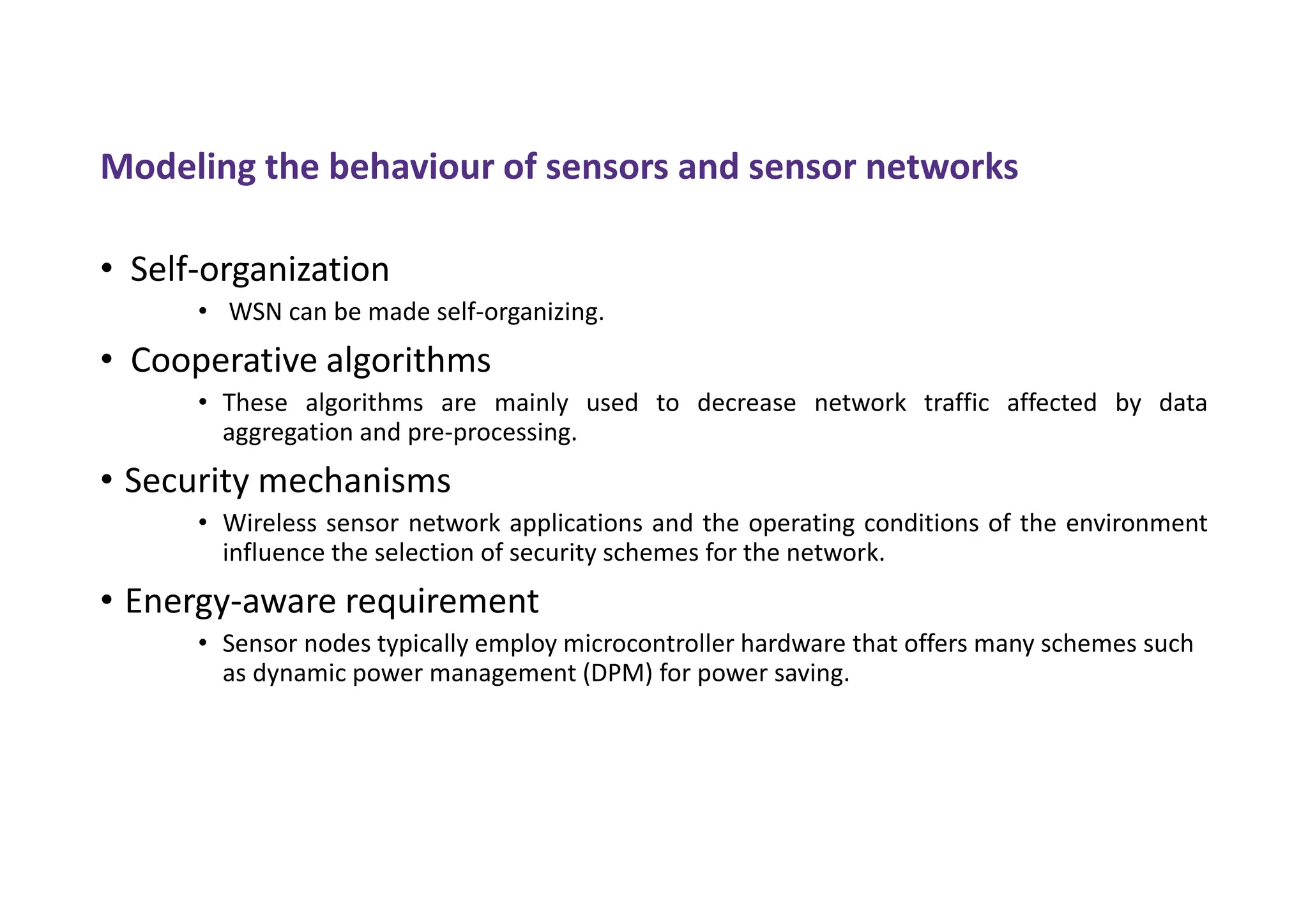 Modeling the behaviour of sensors and sensor networks
• Self-organization
• WSN can be made self-organizing.
• Cooperative algorithms
• These algorithms are mainly used to decrease network traffic affected by data
aggregation and pre-processing.
• Security mechanisms
• Wireless sensor network applications and the operating conditions of the environment
influence the selection of security schemes for the network.
• Energy-aware requirement
• Sensor nodes typically employ microcontroller hardware that offers many schemes such
as dynamic power management (DPM) for power saving.
 