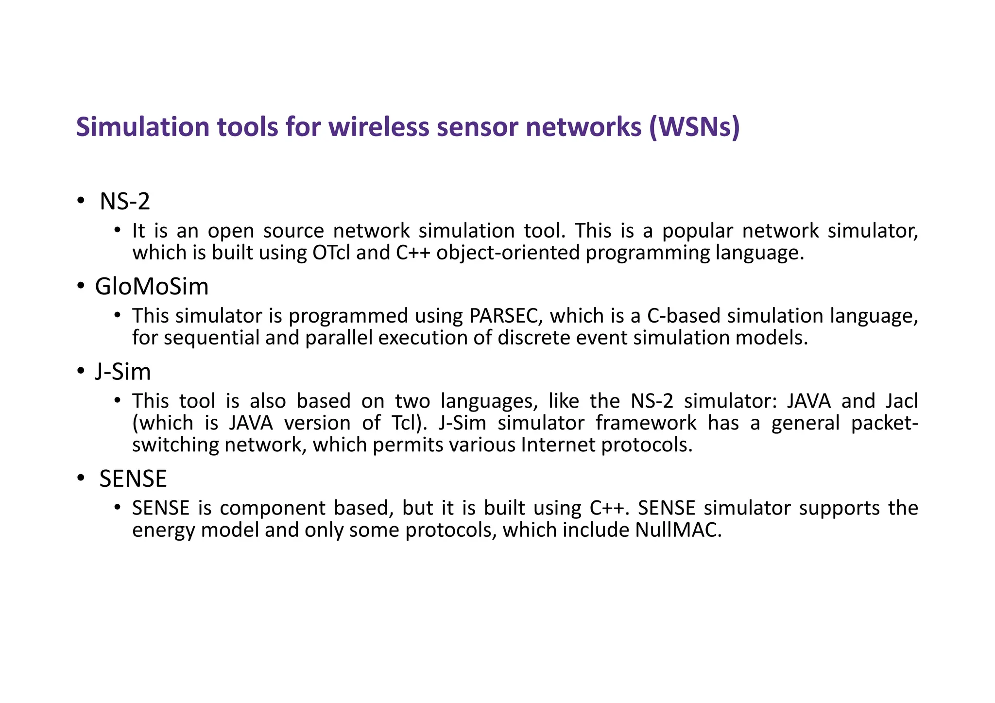Simulation tools for wireless sensor networks (WSNs)
• NS-2
• It is an open source network simulation tool. This is a popular network simulator,
which is built using OTcl and C++ object-oriented programming language.
• GloMoSim
• This simulator is programmed using PARSEC, which is a C-based simulation language,
for sequential and parallel execution of discrete event simulation models.
• J-Sim
• This tool is also based on two languages, like the NS-2 simulator: JAVA and Jacl
(which is JAVA version of Tcl). J-Sim simulator framework has a general packet-
switching network, which permits various Internet protocols.
• SENSE
• SENSE is component based, but it is built using C++. SENSE simulator supports the
energy model and only some protocols, which include NullMAC.
 