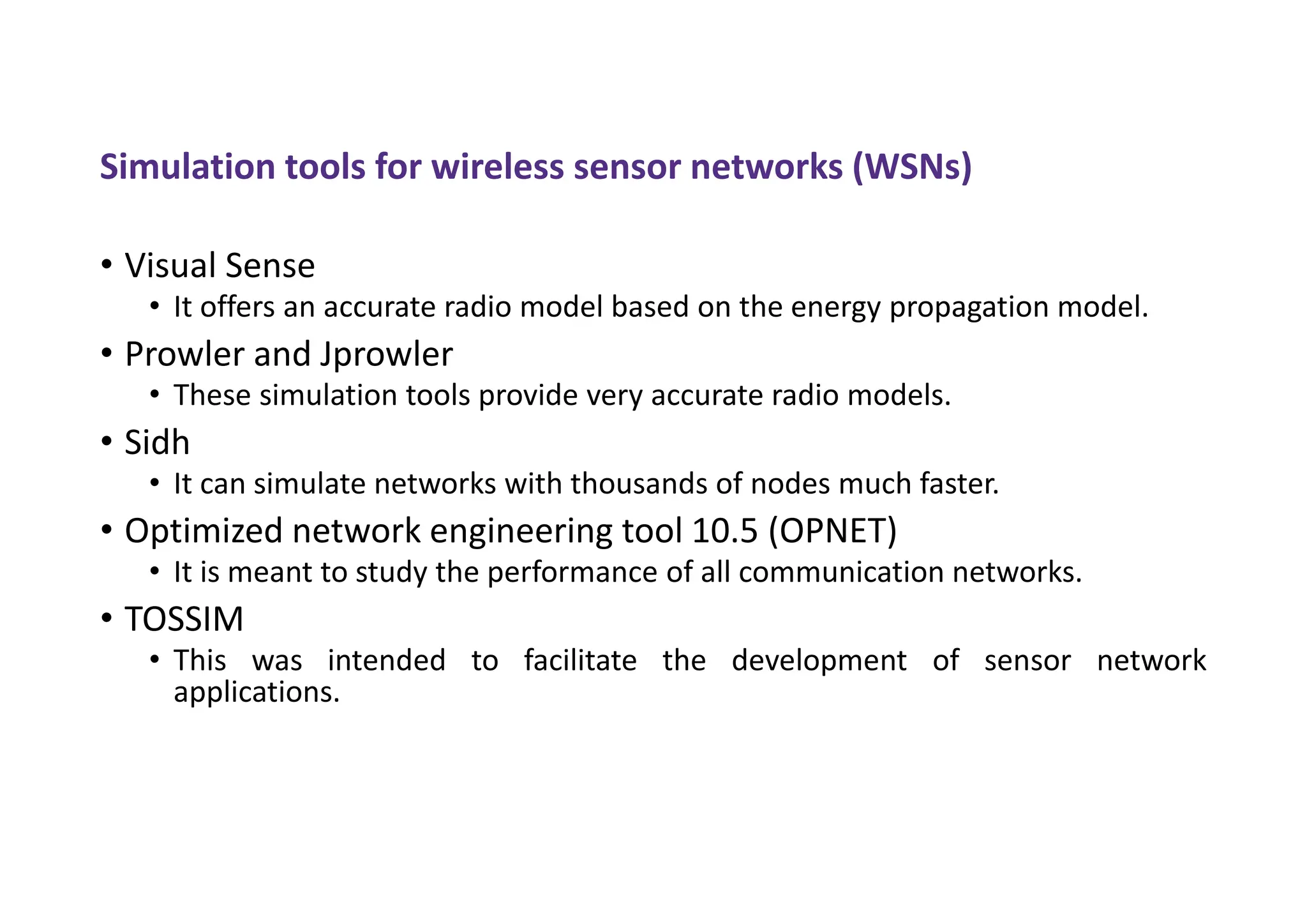 Simulation tools for wireless sensor networks (WSNs)
• Visual Sense
• It offers an accurate radio model based on the energy propagation model.
• Prowler and Jprowler
• These simulation tools provide very accurate radio models.
• Sidh
• It can simulate networks with thousands of nodes much faster.
• Optimized network engineering tool 10.5 (OPNET)
• It is meant to study the performance of all communication networks.
• TOSSIM
• This was intended to facilitate the development of sensor network
applications.
 
