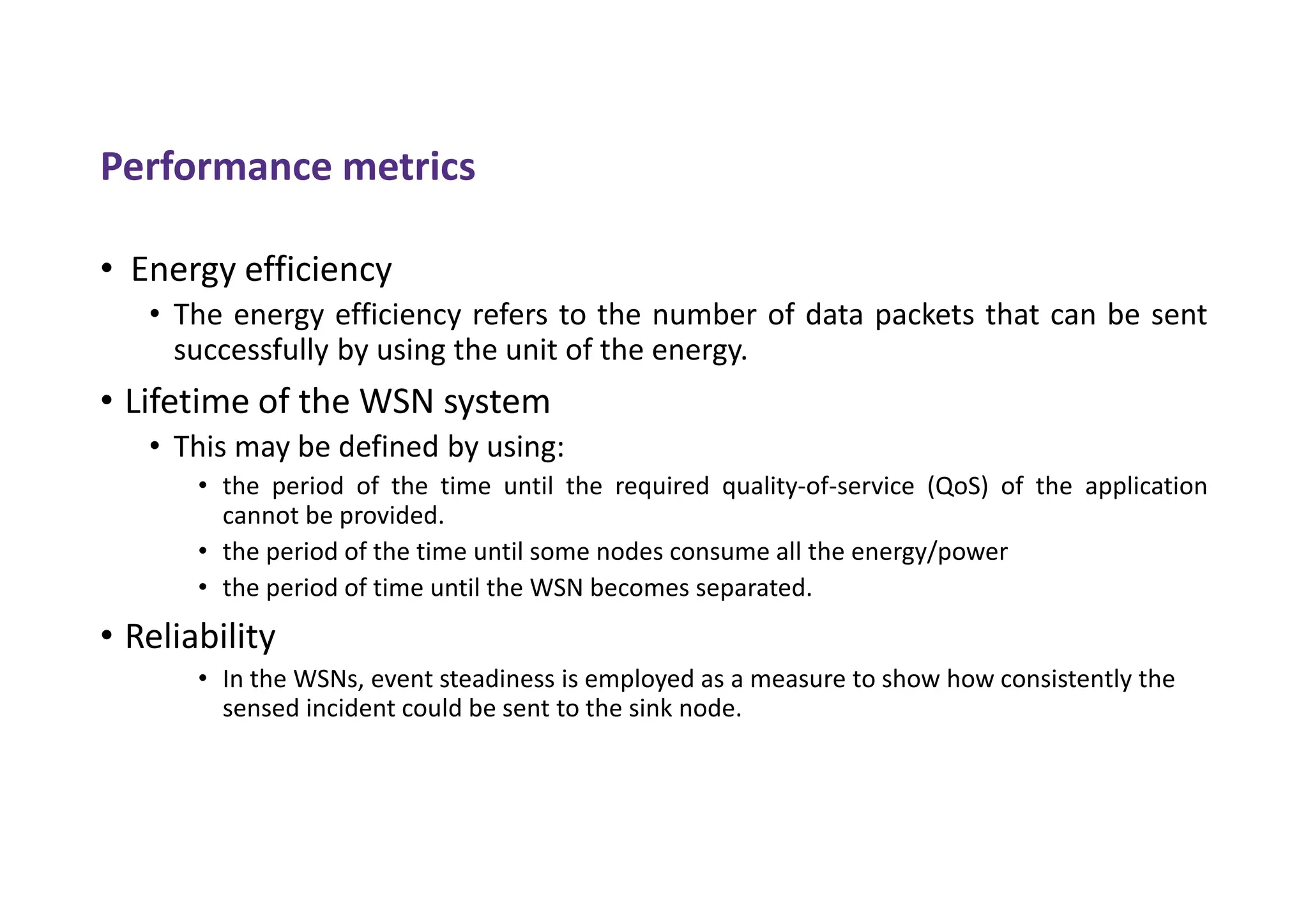 Performance metrics
• Energy efficiency
• The energy efficiency refers to the number of data packets that can be sent
successfully by using the unit of the energy.
• Lifetime of the WSN system
• This may be defined by using:
• the period of the time until the required quality-of-service (QoS) of the application
cannot be provided.
• the period of the time until some nodes consume all the energy/power
• the period of time until the WSN becomes separated.
• Reliability
• In the WSNs, event steadiness is employed as a measure to show how consistently the
sensed incident could be sent to the sink node.
 