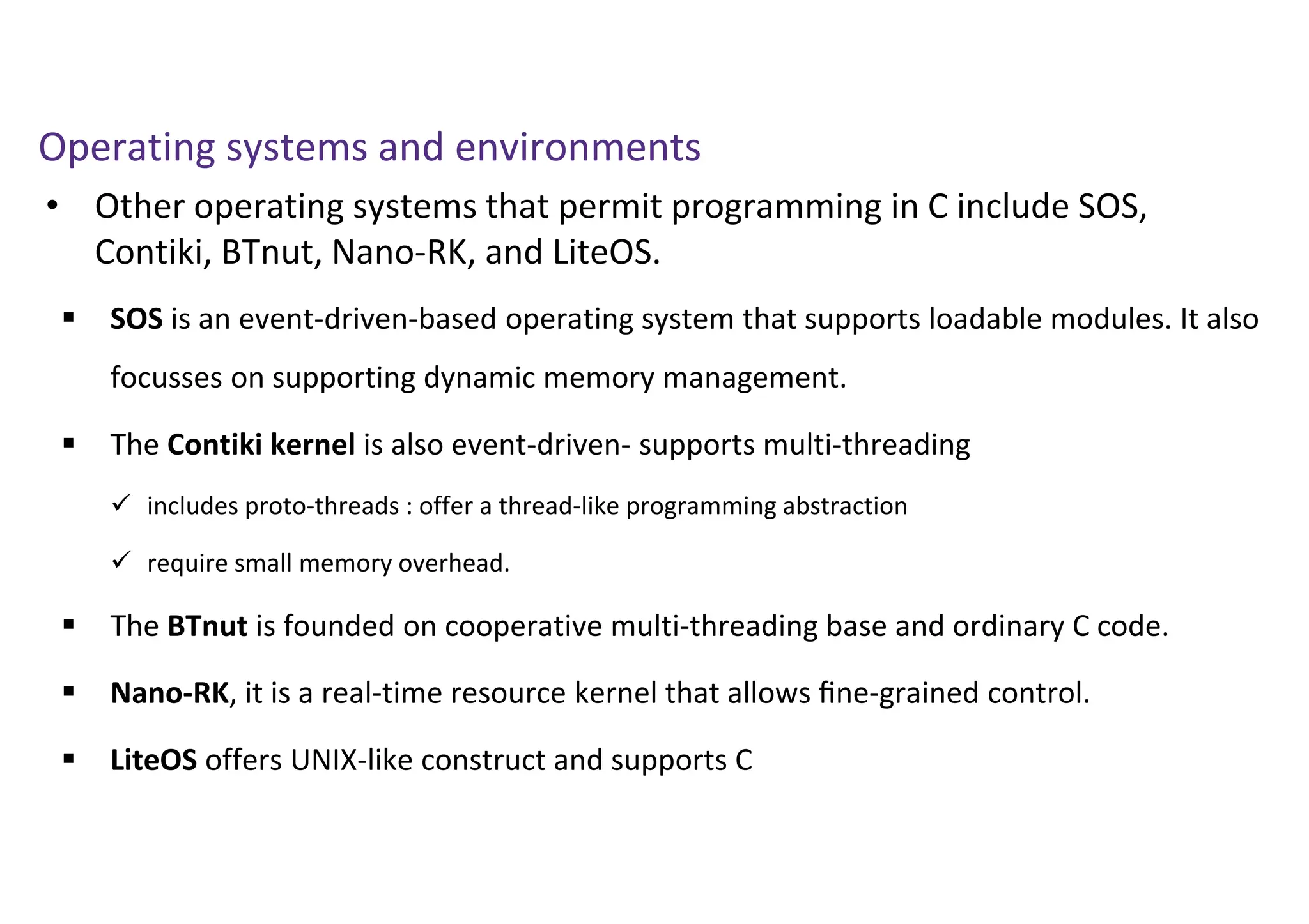 • Other operating systems that permit programming in C include SOS,
Contiki, BTnut, Nano-RK, and LiteOS.
Operating systems and environments
 SOS is an event-driven-based operating system that supports loadable modules. It also
focusses on supporting dynamic memory management.
 The Contiki kernel is also event-driven- supports multi-threading
 includes proto-threads : offer a thread-like programming abstraction
 require small memory overhead.
 The BTnut is founded on cooperative multi-threading base and ordinary C code.
 Nano-RK, it is a real-time resource kernel that allows ﬁne-grained control.
 LiteOS offers UNIX-like construct and supports C
 