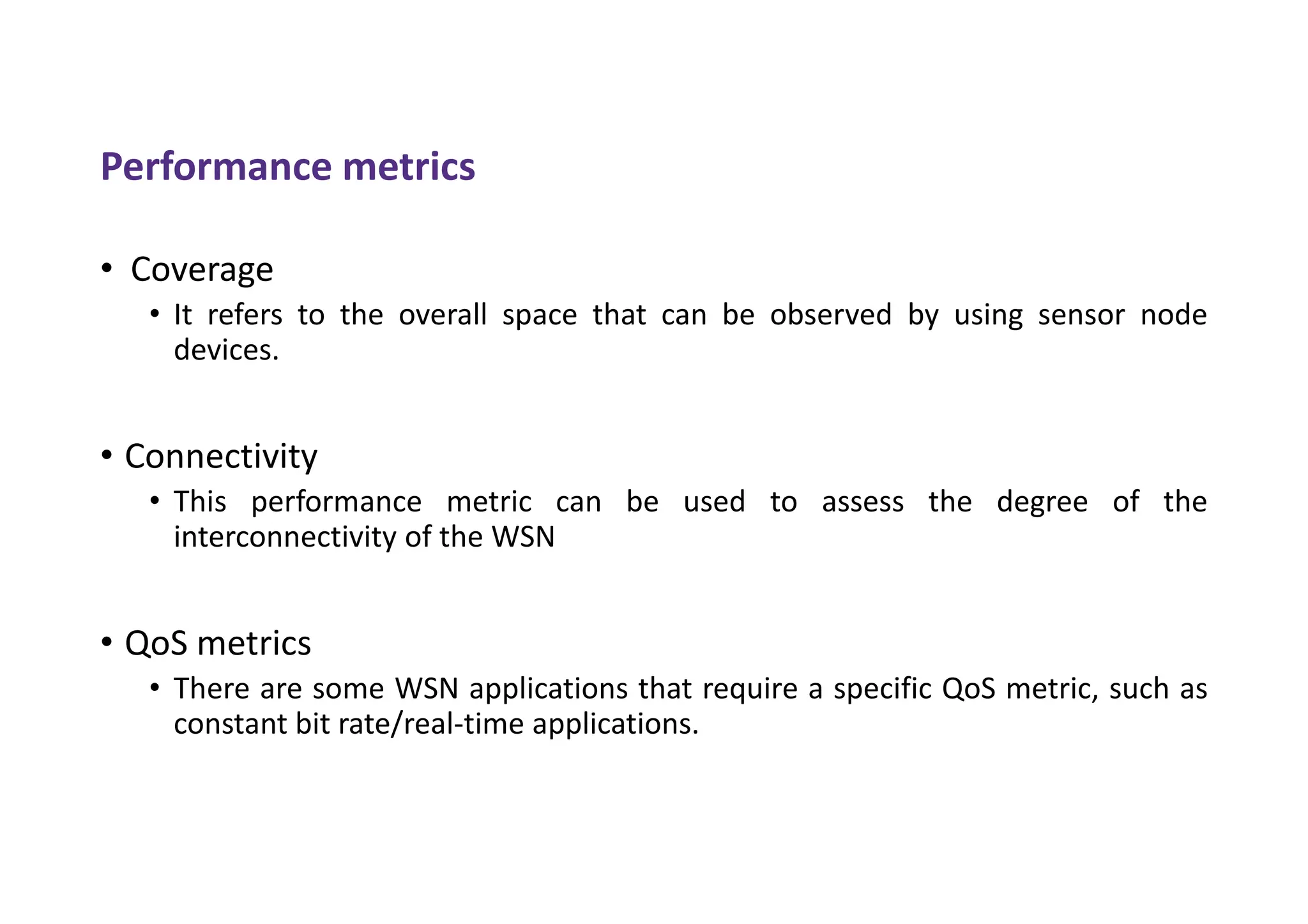 Performance metrics
• Coverage
• It refers to the overall space that can be observed by using sensor node
devices.
• Connectivity
• This performance metric can be used to assess the degree of the
interconnectivity of the WSN
• QoS metrics
• There are some WSN applications that require a specific QoS metric, such as
constant bit rate/real-time applications.
 