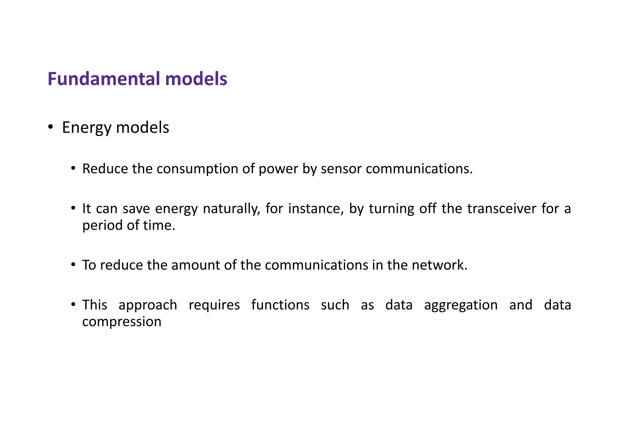 Fundamental models
• Energy models
• Reduce the consumption of power by sensor communications.
• It can save energy naturally, for instance, by turning off the transceiver for a
period of time.
• To reduce the amount of the communications in the network.
• This approach requires functions such as data aggregation and data
compression
 
