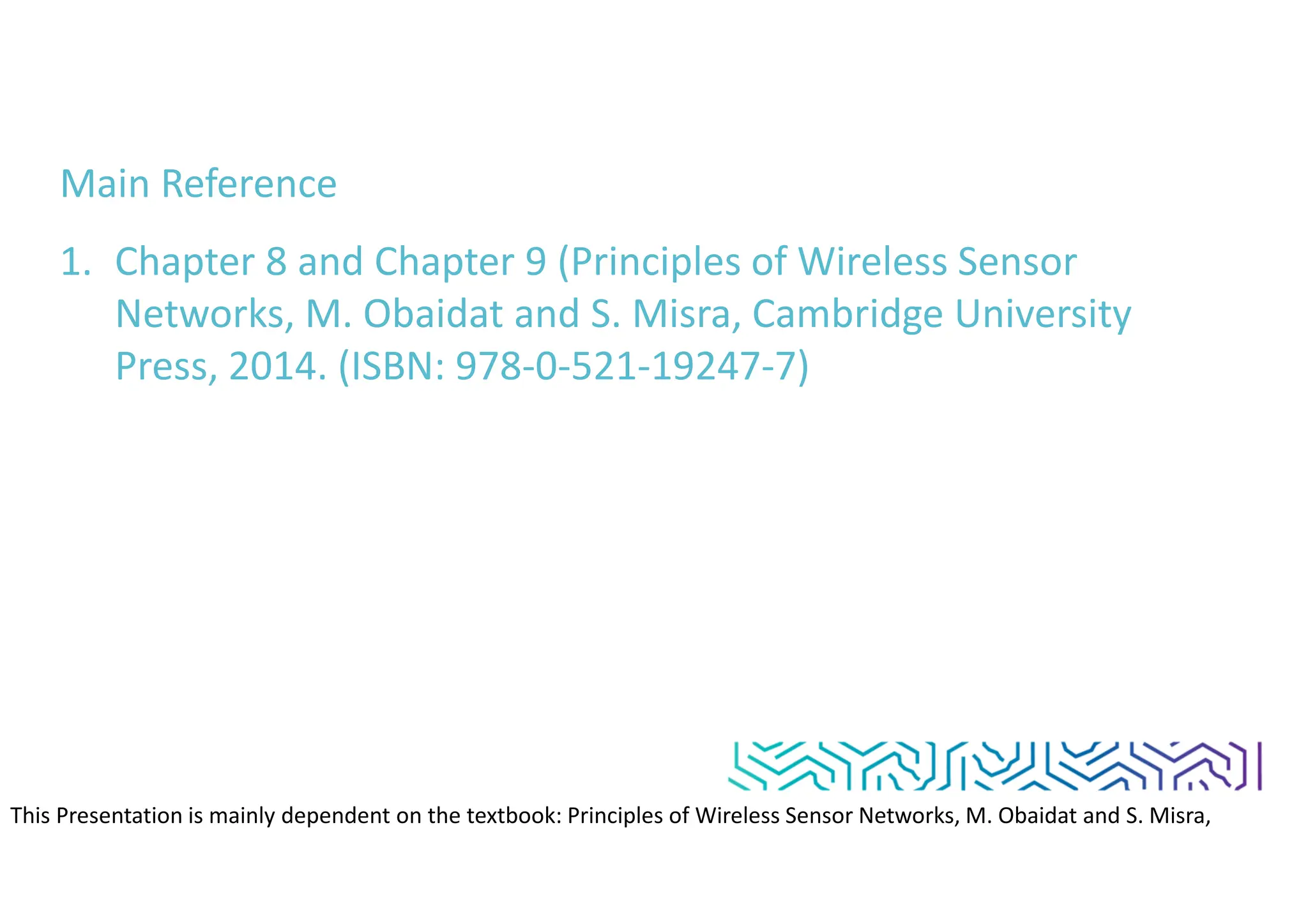 Main Reference
1. Chapter 8 and Chapter 9 (Principles of Wireless Sensor
Networks, M. Obaidat and S. Misra, Cambridge University
Press, 2014. (ISBN: 978-0-521-19247-7)
This Presentation is mainly dependent on the textbook: Principles of Wireless Sensor Networks, M. Obaidat and S. Misra,
Cambridge University Press, 2014. (ISBN: 978-0-521-19247-7)
 