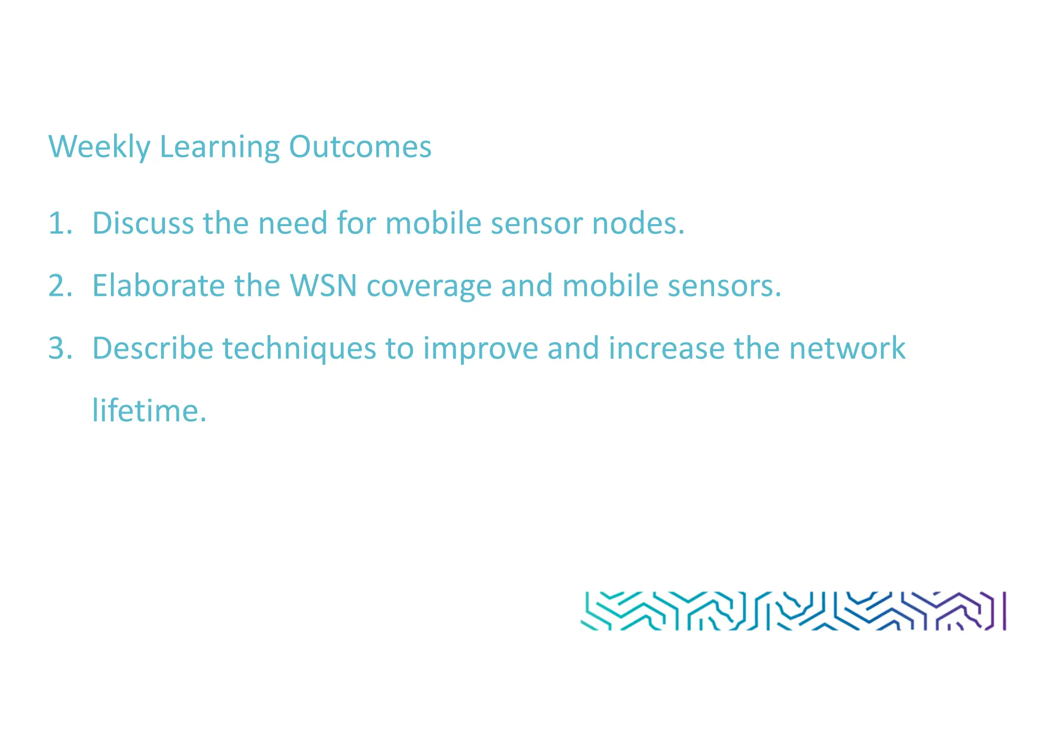 Weekly Learning Outcomes
1. Discuss the need for mobile sensor nodes.
2. Elaborate the WSN coverage and mobile sensors.
3. Describe techniques to improve and increase the network
lifetime.
 