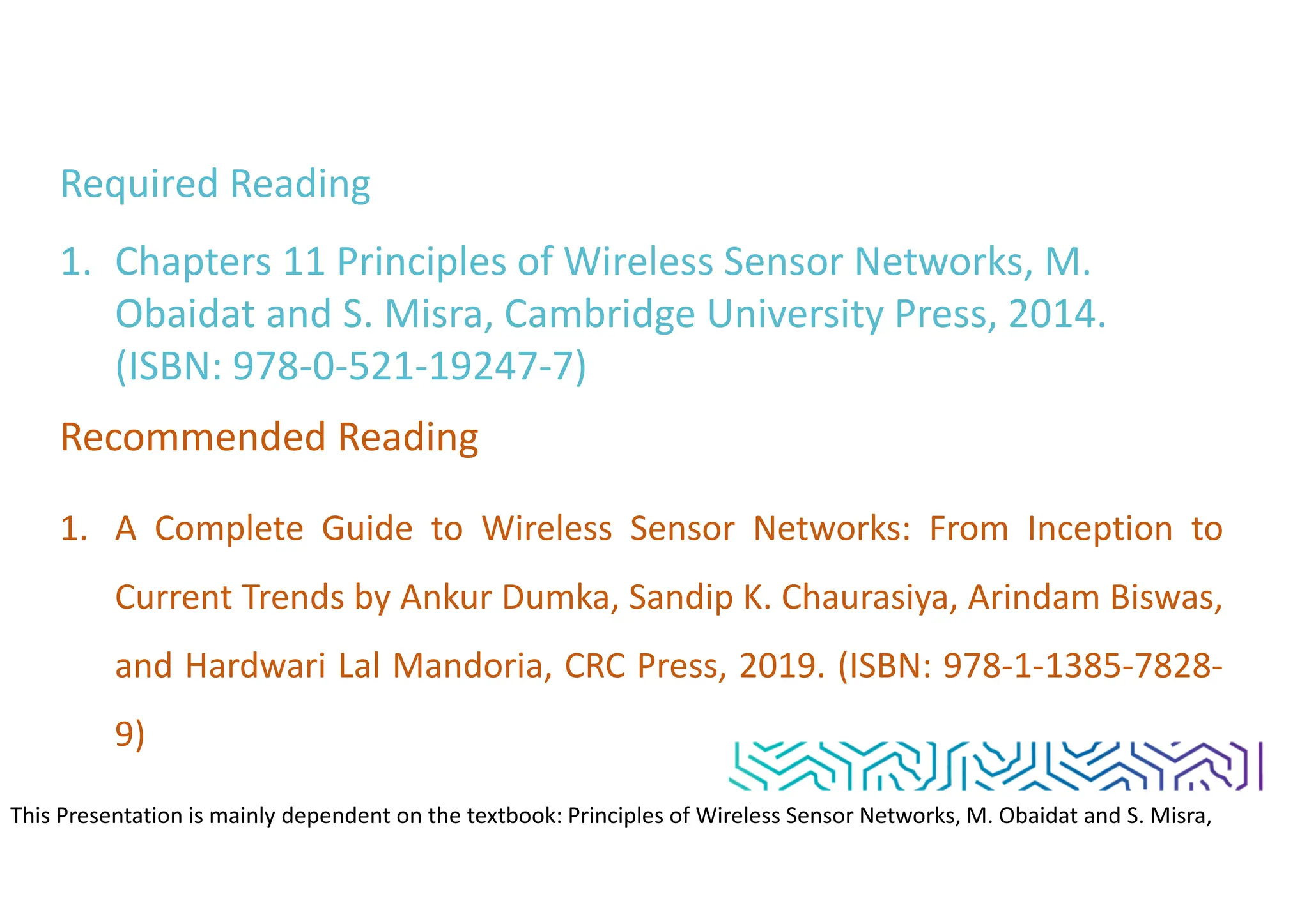 Required Reading
1. Chapters 11 Principles of Wireless Sensor Networks, M.
Obaidat and S. Misra, Cambridge University Press, 2014.
(ISBN: 978-0-521-19247-7)
Recommended Reading
1. A Complete Guide to Wireless Sensor Networks: From Inception to
Current Trends by Ankur Dumka, Sandip K. Chaurasiya, Arindam Biswas,
and Hardwari Lal Mandoria, CRC Press, 2019. (ISBN: 978-1-1385-7828-
9)
This Presentation is mainly dependent on the textbook: Principles of Wireless Sensor Networks, M. Obaidat and S. Misra,
Cambridge University Press, 2014. (ISBN: 978-0-521-19247-7)
 