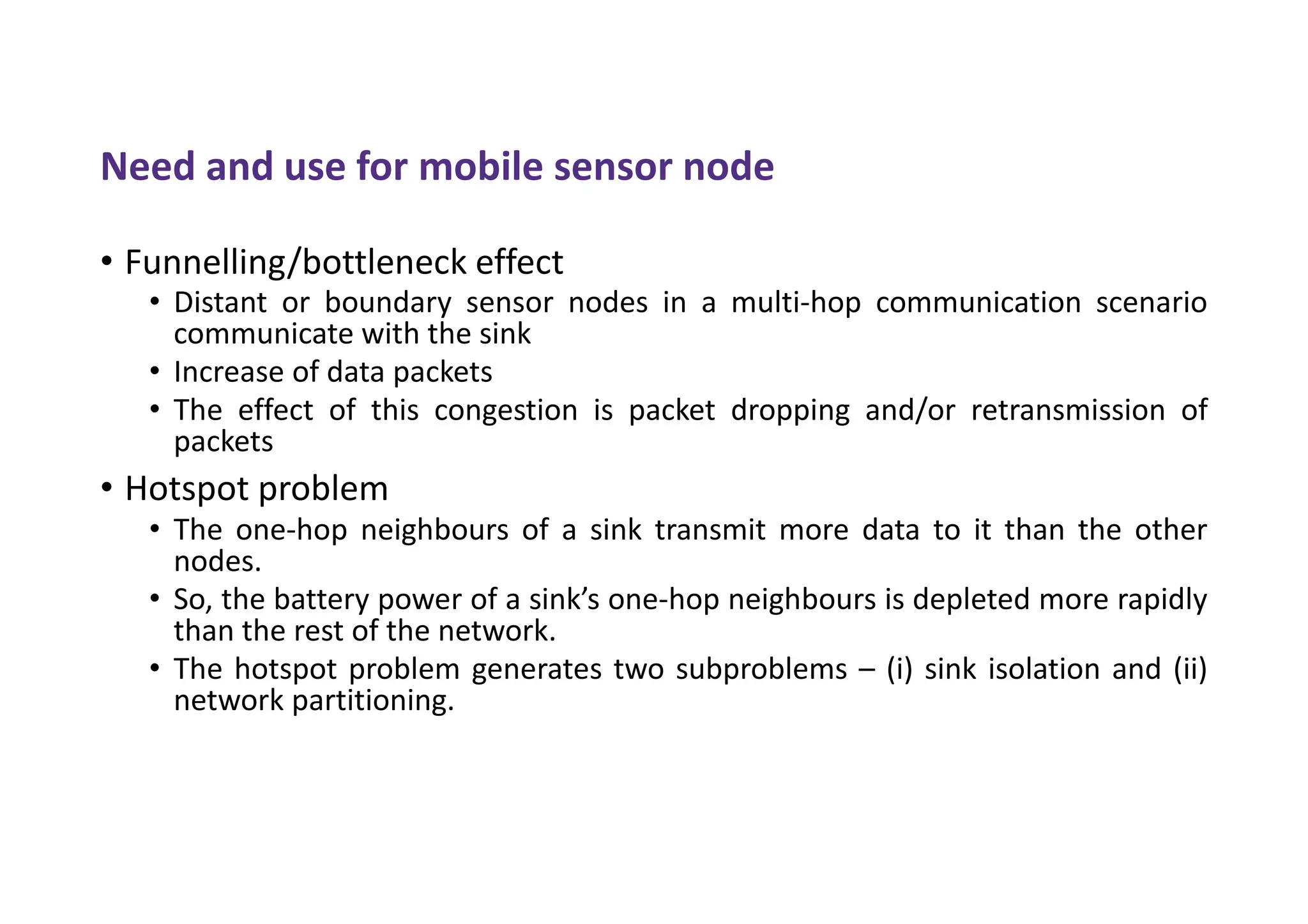 Need and use for mobile sensor node
• Funnelling/bottleneck effect
• Distant or boundary sensor nodes in a multi-hop communication scenario
communicate with the sink
• Increase of data packets
• The effect of this congestion is packet dropping and/or retransmission of
packets
• Hotspot problem
• The one-hop neighbours of a sink transmit more data to it than the other
nodes.
• So, the battery power of a sink’s one-hop neighbours is depleted more rapidly
than the rest of the network.
• The hotspot problem generates two subproblems – (i) sink isolation and (ii)
network partitioning.
 