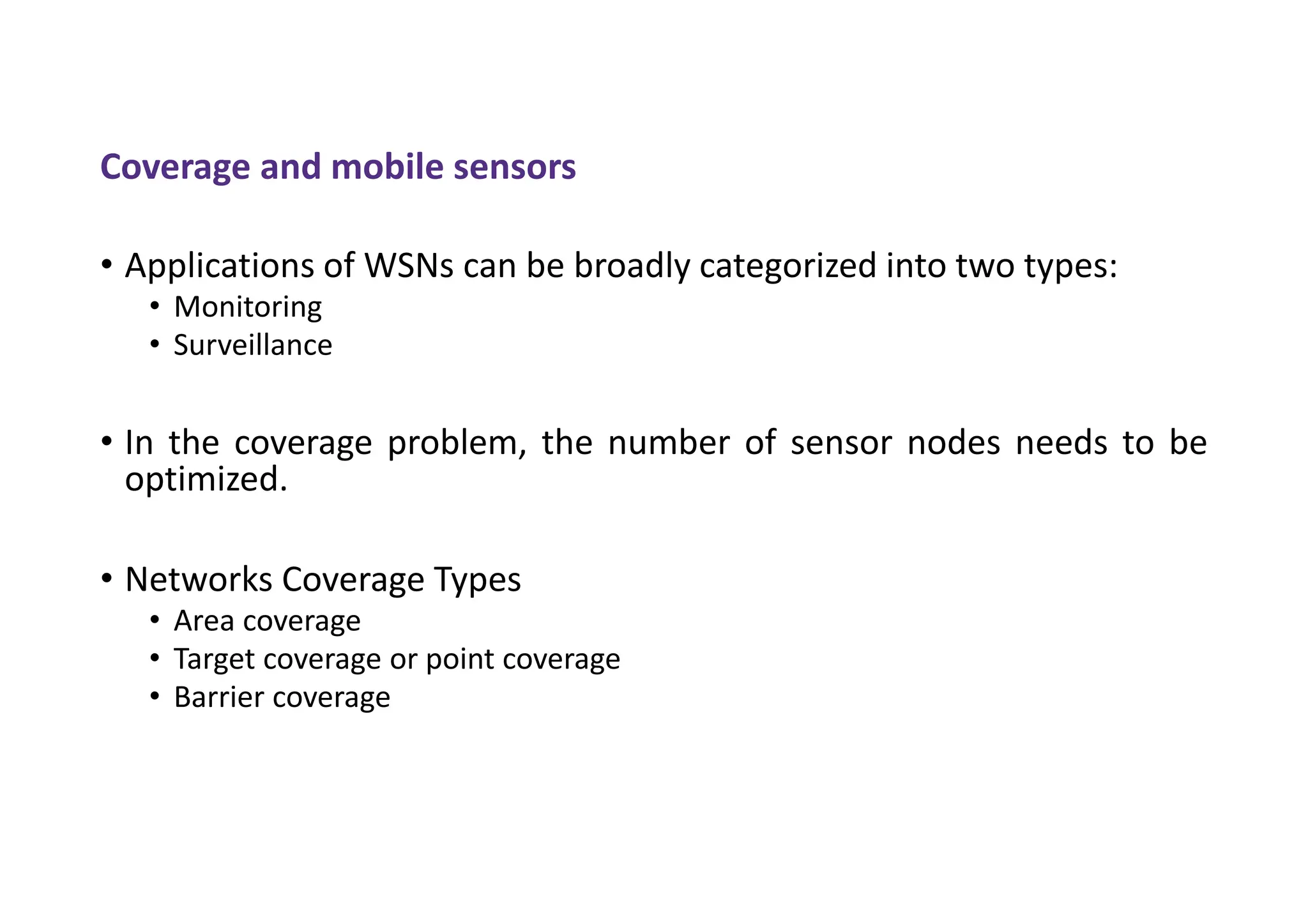 Coverage and mobile sensors
• Applications of WSNs can be broadly categorized into two types:
• Monitoring
• Surveillance
• In the coverage problem, the number of sensor nodes needs to be
optimized.
• Networks Coverage Types
• Area coverage
• Target coverage or point coverage
• Barrier coverage
 