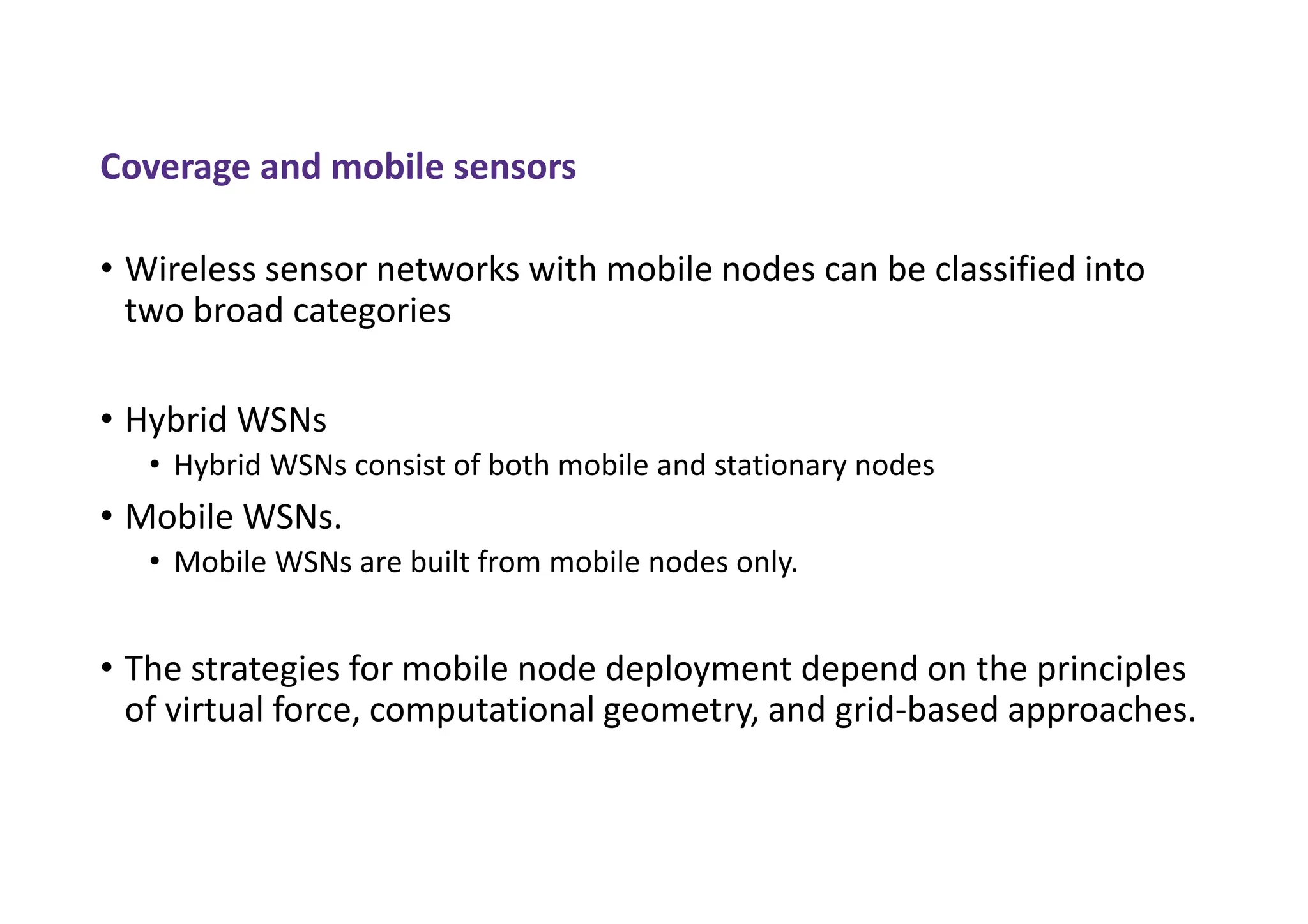 Coverage and mobile sensors
• Wireless sensor networks with mobile nodes can be classified into
two broad categories
• Hybrid WSNs
• Hybrid WSNs consist of both mobile and stationary nodes
• Mobile WSNs.
• Mobile WSNs are built from mobile nodes only.
• The strategies for mobile node deployment depend on the principles
of virtual force, computational geometry, and grid-based approaches.
 