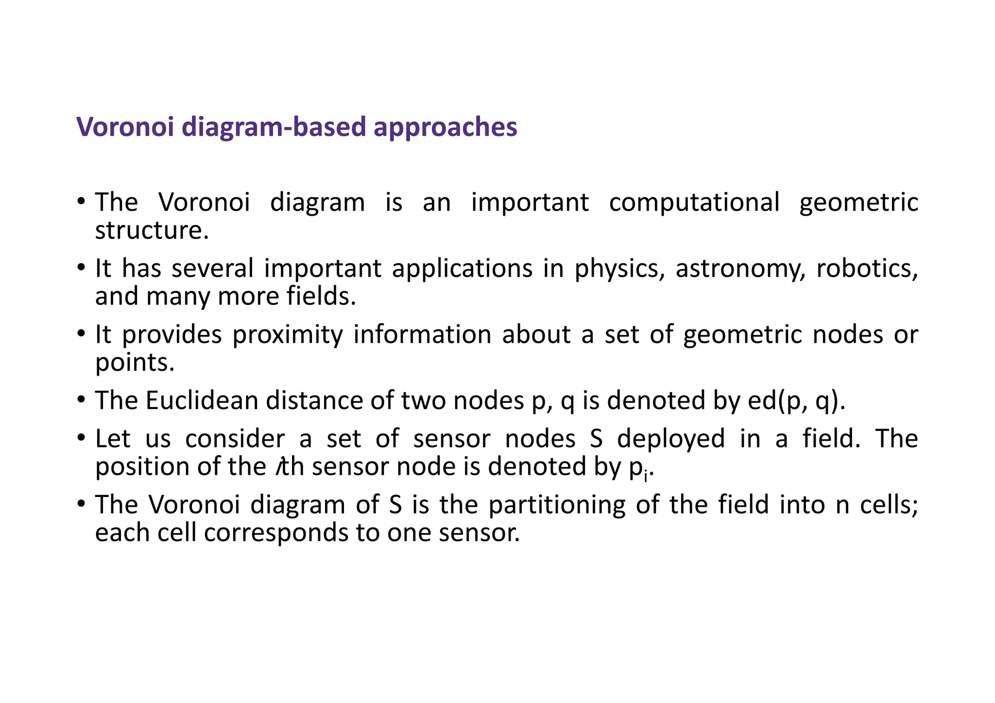 Voronoi diagram-based approaches
• The Voronoi diagram is an important computational geometric
structure.
• It has several important applications in physics, astronomy, robotics,
and many more fields.
• It provides proximity information about a set of geometric nodes or
points.
• The Euclidean distance of two nodes p, q is denoted by ed(p, q).
• Let us consider a set of sensor nodes S deployed in a field. The
position of the ith sensor node is denoted by pi.
• The Voronoi diagram of S is the partitioning of the field into n cells;
each cell corresponds to one sensor.
 