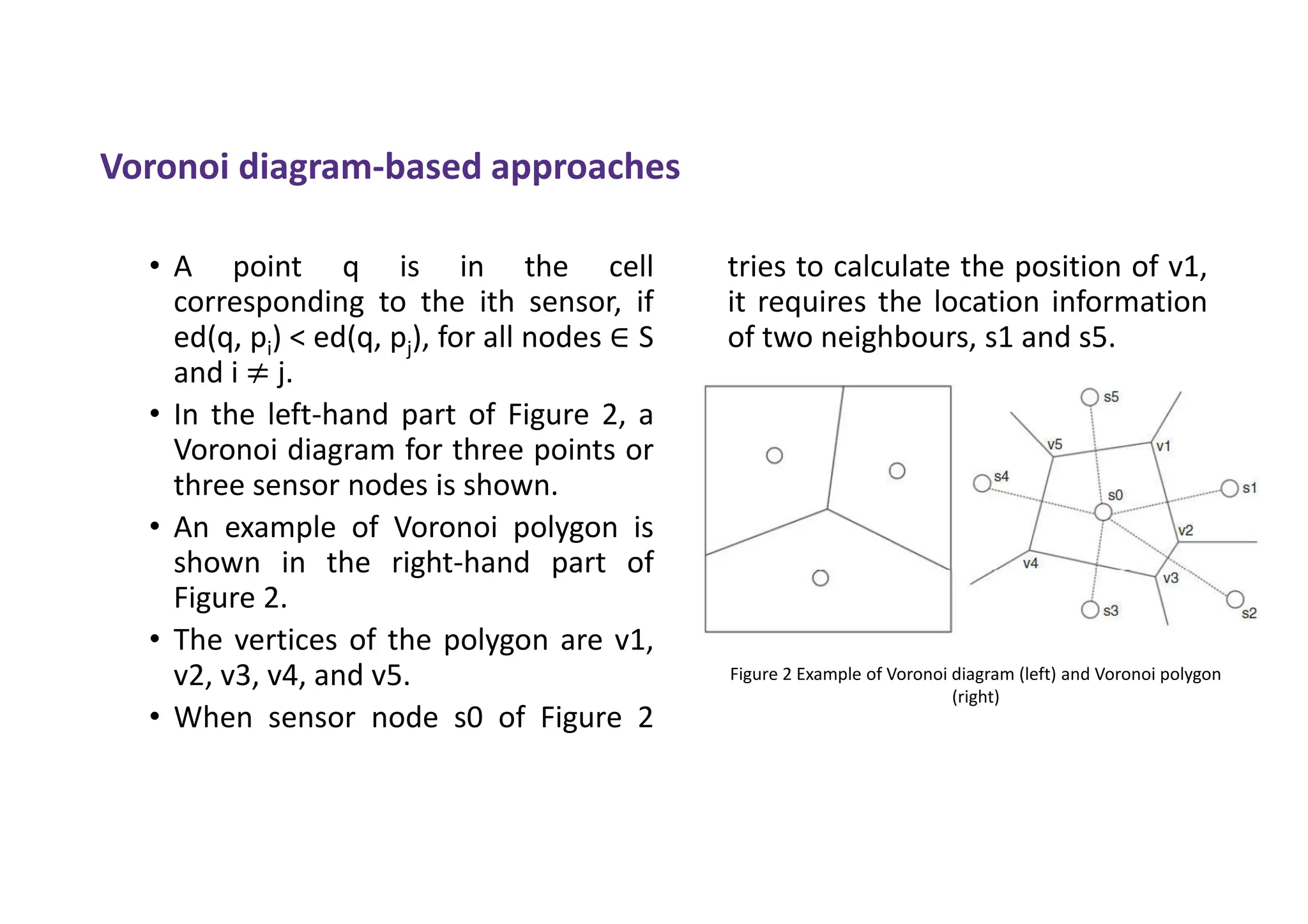 Voronoi diagram-based approaches
• A point q is in the cell
corresponding to the ith sensor, if
ed(q, pi) < ed(q, pj), for all nodes ∈ S
and i ≠ j.
• In the left-hand part of Figure 2, a
Voronoi diagram for three points or
three sensor nodes is shown.
• An example of Voronoi polygon is
shown in the right-hand part of
Figure 2.
• The vertices of the polygon are v1,
v2, v3, v4, and v5.
• When sensor node s0 of Figure 2
tries to calculate the position of v1,
it requires the location information
of two neighbours, s1 and s5.
Figure 2 Example of Voronoi diagram (left) and Voronoi polygon
(right)
 