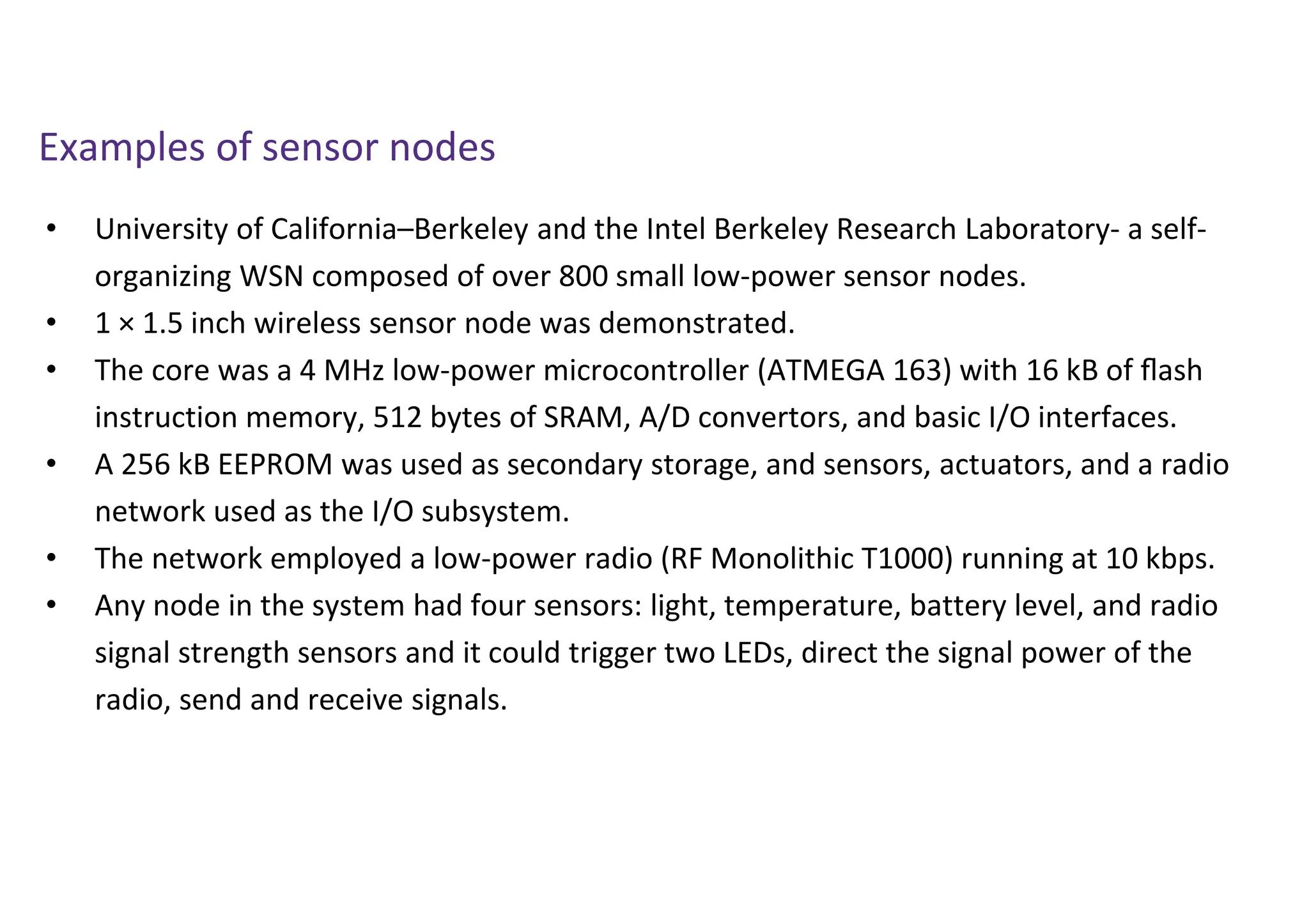• University of California–Berkeley and the Intel Berkeley Research Laboratory- a self-
organizing WSN composed of over 800 small low-power sensor nodes.
• 1 × 1.5 inch wireless sensor node was demonstrated.
• The core was a 4 MHz low-power microcontroller (ATMEGA 163) with 16 kB of ﬂash
instruction memory, 512 bytes of SRAM, A/D convertors, and basic I/O interfaces.
• A 256 kB EEPROM was used as secondary storage, and sensors, actuators, and a radio
network used as the I/O subsystem.
• The network employed a low-power radio (RF Monolithic T1000) running at 10 kbps.
• Any node in the system had four sensors: light, temperature, battery level, and radio
signal strength sensors and it could trigger two LEDs, direct the signal power of the
radio, send and receive signals.
Examples of sensor nodes
 