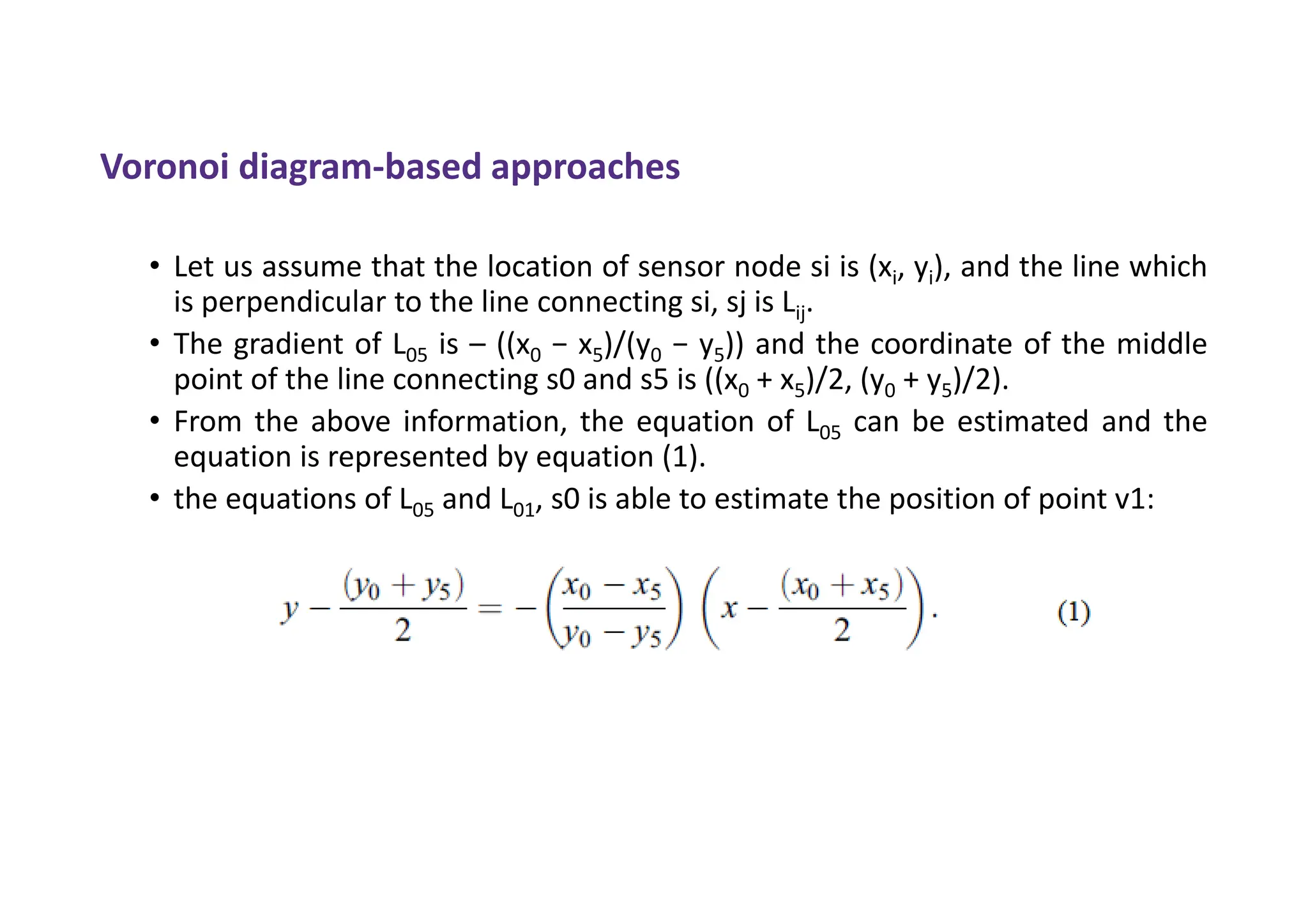 Voronoi diagram-based approaches
• Let us assume that the location of sensor node si is (xi, yi), and the line which
is perpendicular to the line connecting si, sj is Lij.
• The gradient of L05 is – ((x0 − x5)/(y0 − y5)) and the coordinate of the middle
point of the line connecting s0 and s5 is ((x0 + x5)/2, (y0 + y5)/2).
• From the above information, the equation of L05 can be estimated and the
equation is represented by equation (1).
• the equations of L05 and L01, s0 is able to estimate the position of point v1:
 