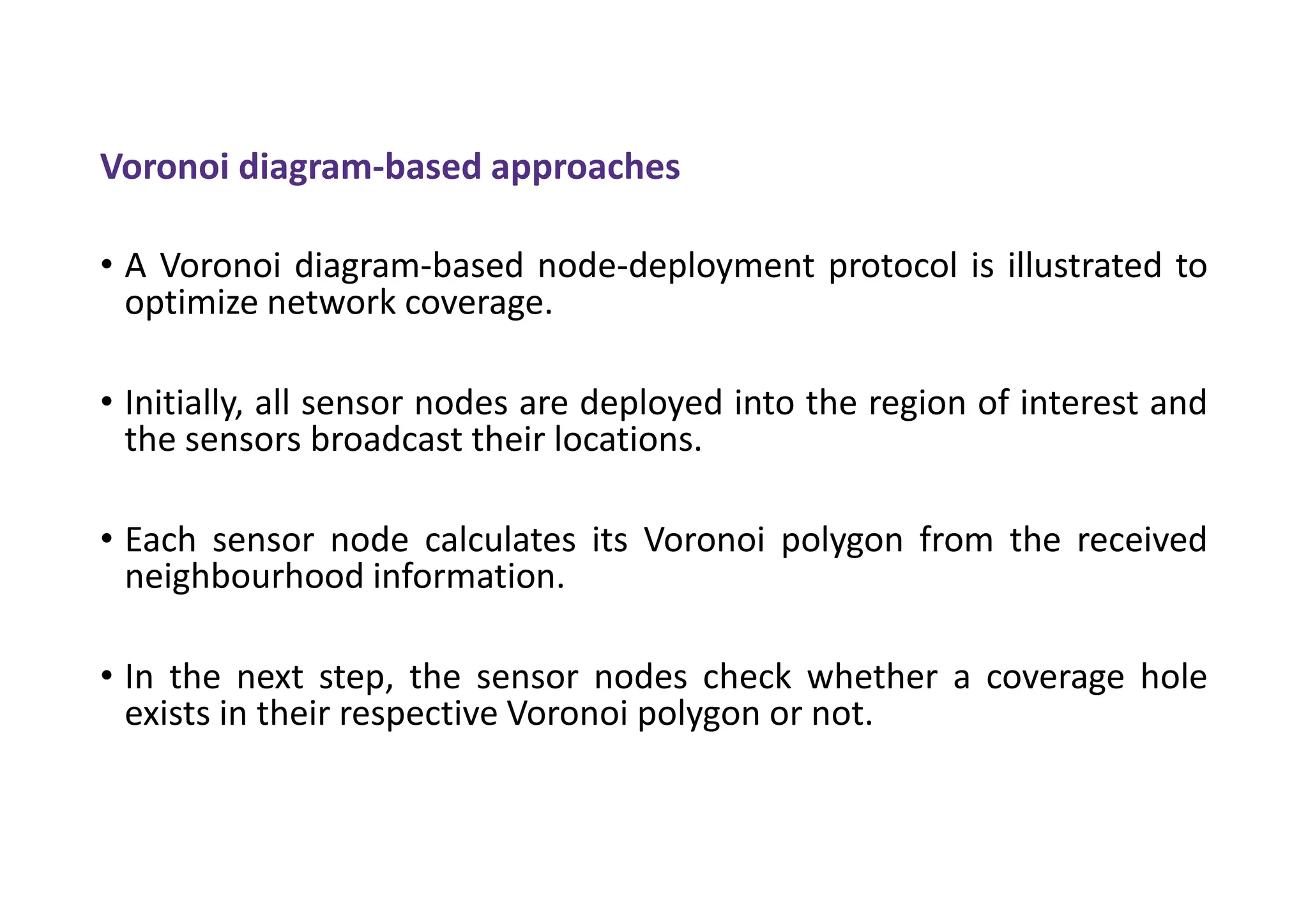 Voronoi diagram-based approaches
• A Voronoi diagram-based node-deployment protocol is illustrated to
optimize network coverage.
• Initially, all sensor nodes are deployed into the region of interest and
the sensors broadcast their locations.
• Each sensor node calculates its Voronoi polygon from the received
neighbourhood information.
• In the next step, the sensor nodes check whether a coverage hole
exists in their respective Voronoi polygon or not.
 