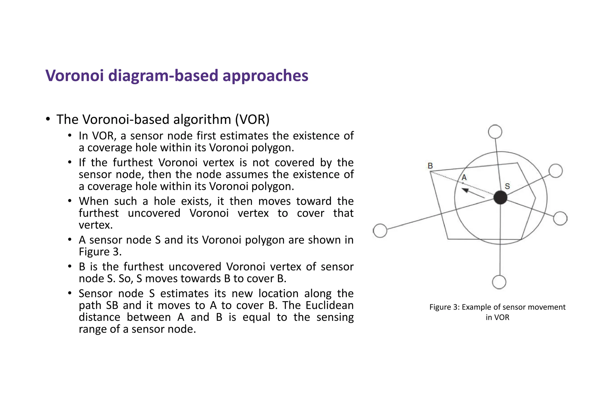 Voronoi diagram-based approaches
• The Voronoi-based algorithm (VOR)
• In VOR, a sensor node first estimates the existence of
a coverage hole within its Voronoi polygon.
• If the furthest Voronoi vertex is not covered by the
sensor node, then the node assumes the existence of
a coverage hole within its Voronoi polygon.
• When such a hole exists, it then moves toward the
furthest uncovered Voronoi vertex to cover that
vertex.
• A sensor node S and its Voronoi polygon are shown in
Figure 3.
• B is the furthest uncovered Voronoi vertex of sensor
node S. So, S moves towards B to cover B.
• Sensor node S estimates its new location along the
path SB and it moves to A to cover B. The Euclidean
distance between A and B is equal to the sensing
range of a sensor node.
Figure 3: Example of sensor movement
in VOR
 