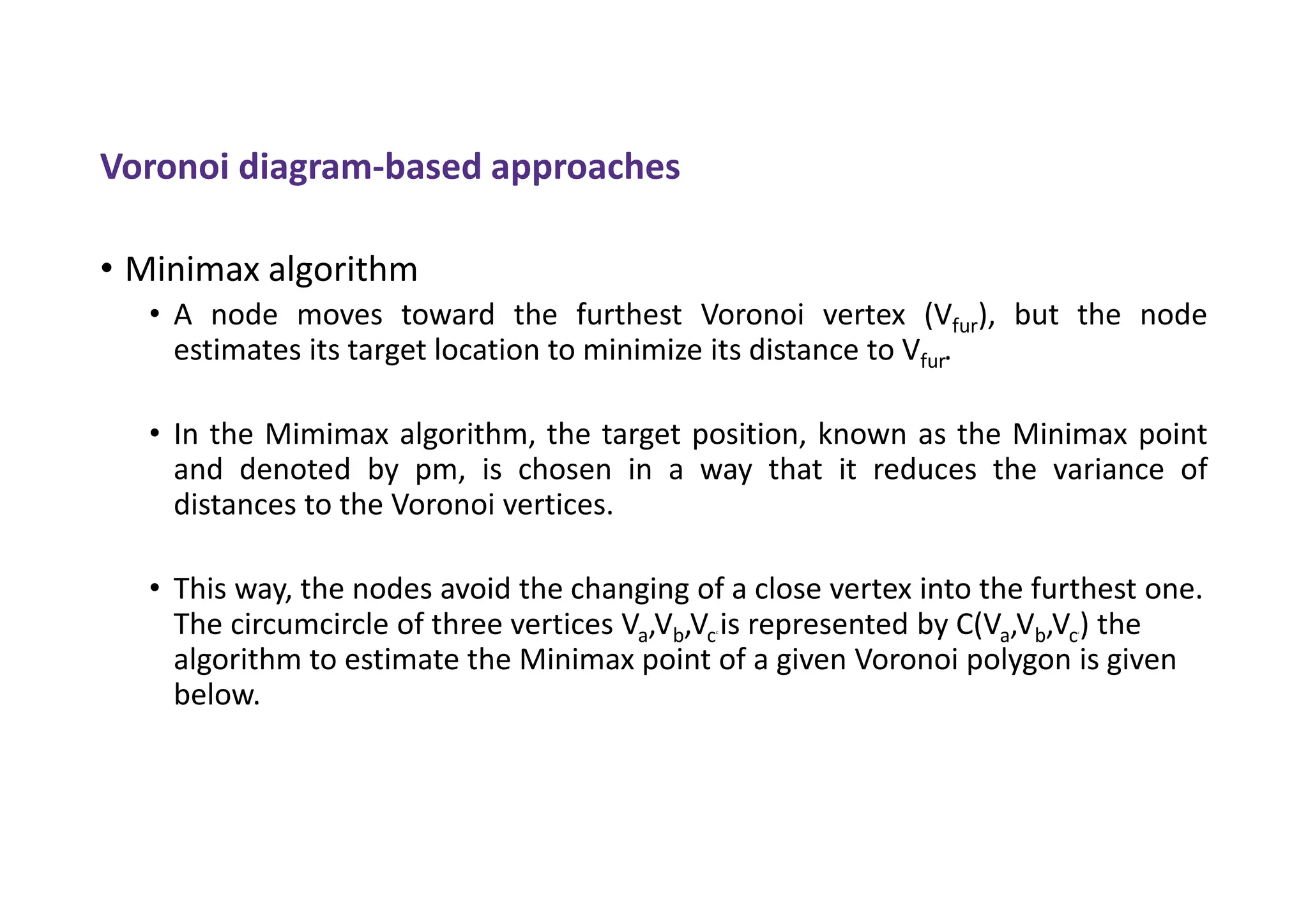 Voronoi diagram-based approaches
• Minimax algorithm
• A node moves toward the furthest Voronoi vertex (Vfur), but the node
estimates its target location to minimize its distance to Vfur.
• In the Mimimax algorithm, the target position, known as the Minimax point
and denoted by pm, is chosen in a way that it reduces the variance of
distances to the Voronoi vertices.
• This way, the nodes avoid the changing of a close vertex into the furthest one.
The circumcircle of three vertices Va,Vb,Vcc is represented by C(Va,Vb,Vcc) the
algorithm to estimate the Minimax point of a given Voronoi polygon is given
below.
 