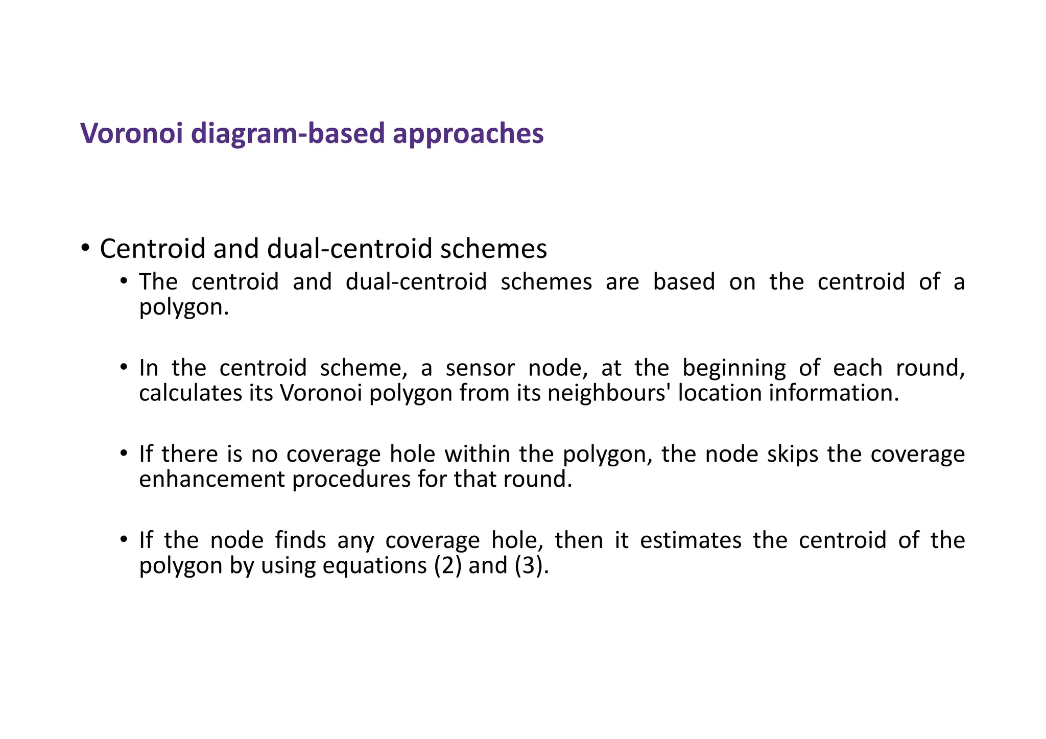 Voronoi diagram-based approaches
• Centroid and dual-centroid schemes
• The centroid and dual-centroid schemes are based on the centroid of a
polygon.
• In the centroid scheme, a sensor node, at the beginning of each round,
calculates its Voronoi polygon from its neighbours' location information.
• If there is no coverage hole within the polygon, the node skips the coverage
enhancement procedures for that round.
• If the node finds any coverage hole, then it estimates the centroid of the
polygon by using equations (2) and (3).
 