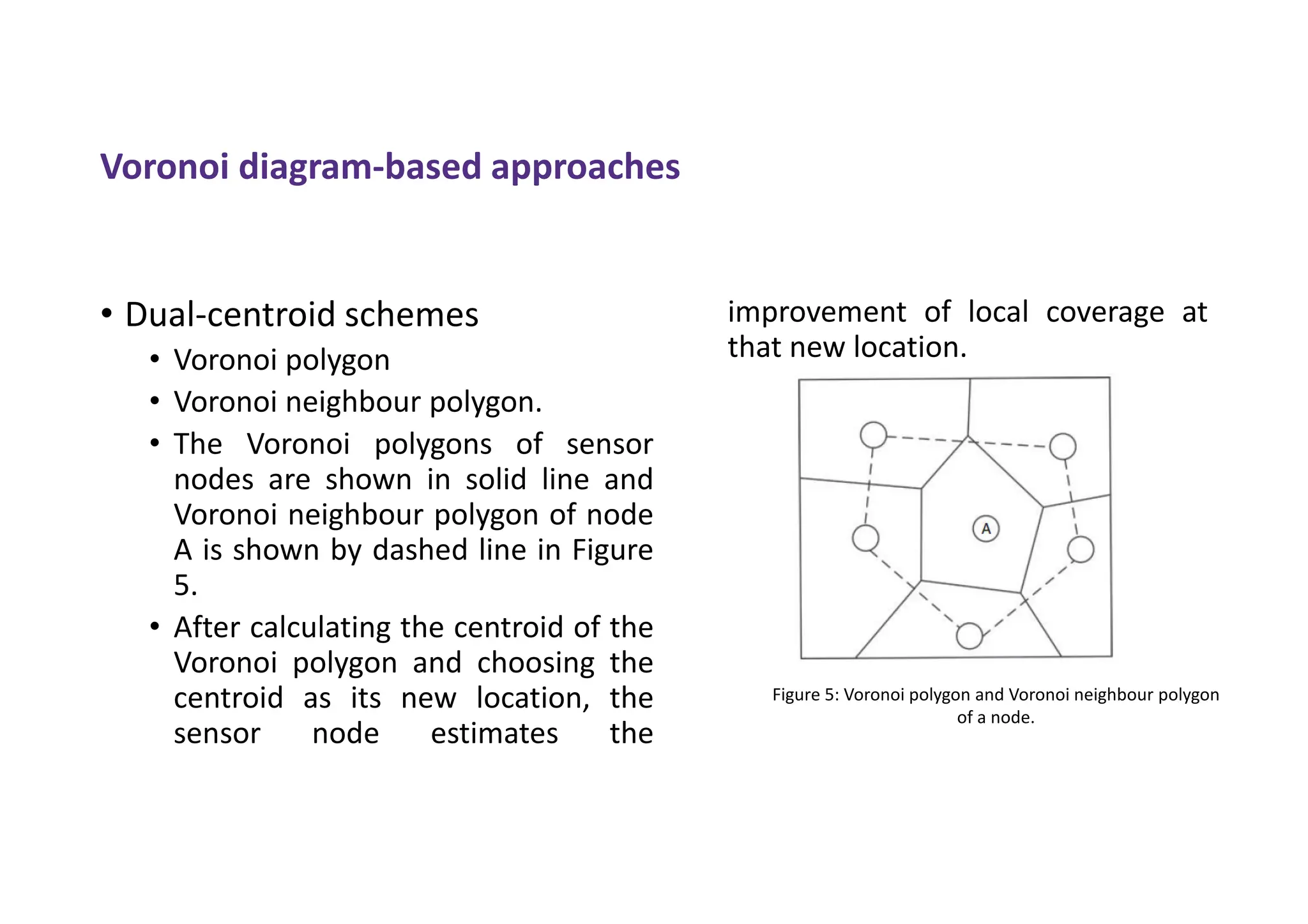 Voronoi diagram-based approaches
• Dual-centroid schemes
• Voronoi polygon
• Voronoi neighbour polygon.
• The Voronoi polygons of sensor
nodes are shown in solid line and
Voronoi neighbour polygon of node
A is shown by dashed line in Figure
5.
• After calculating the centroid of the
Voronoi polygon and choosing the
centroid as its new location, the
sensor node estimates the
improvement of local coverage at
that new location.
Figure 5: Voronoi polygon and Voronoi neighbour polygon
of a node.
 