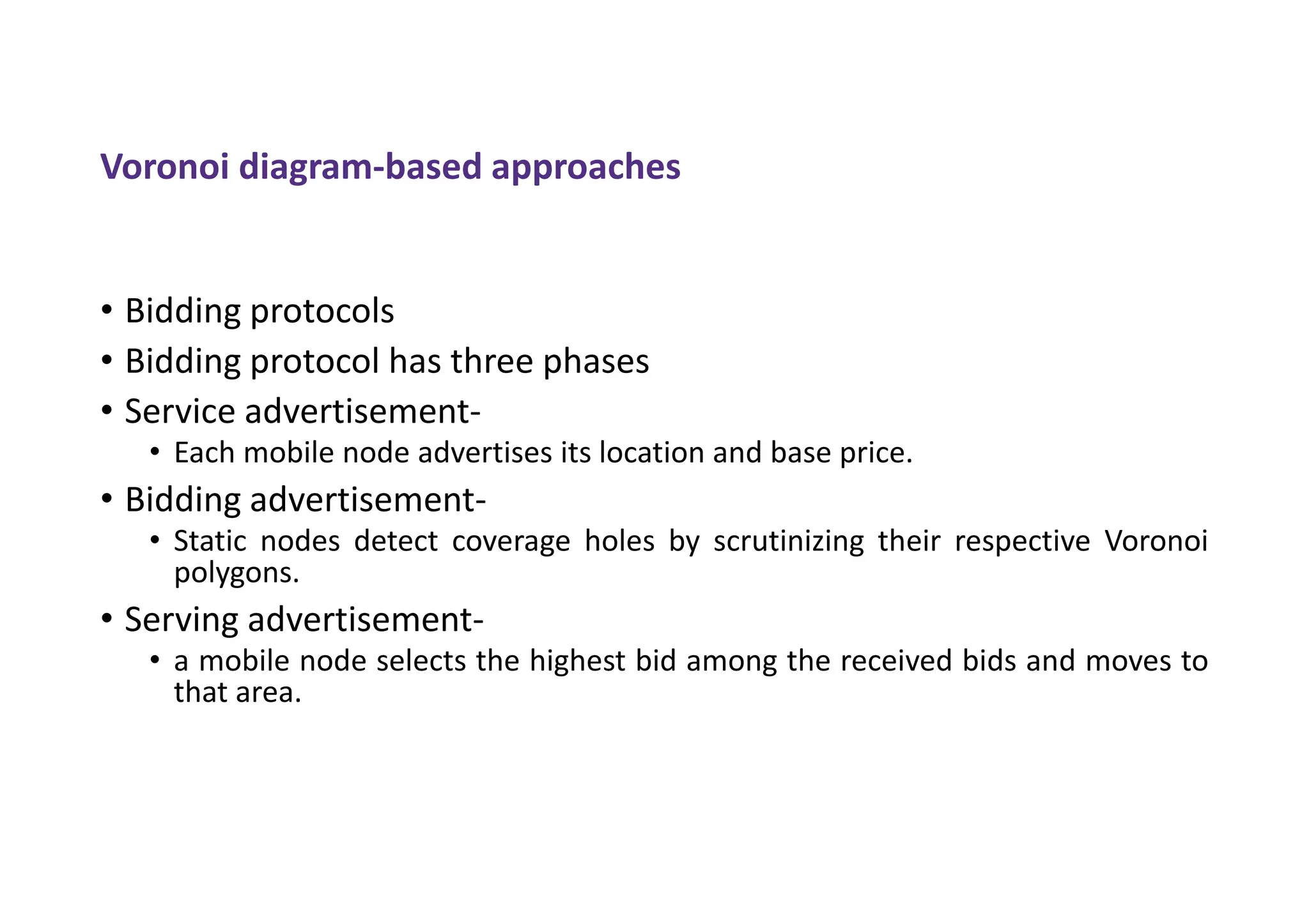 Voronoi diagram-based approaches
• Bidding protocols
• Bidding protocol has three phases
• Service advertisement-
• Each mobile node advertises its location and base price.
• Bidding advertisement-
• Static nodes detect coverage holes by scrutinizing their respective Voronoi
polygons.
• Serving advertisement-
• a mobile node selects the highest bid among the received bids and moves to
that area.
 