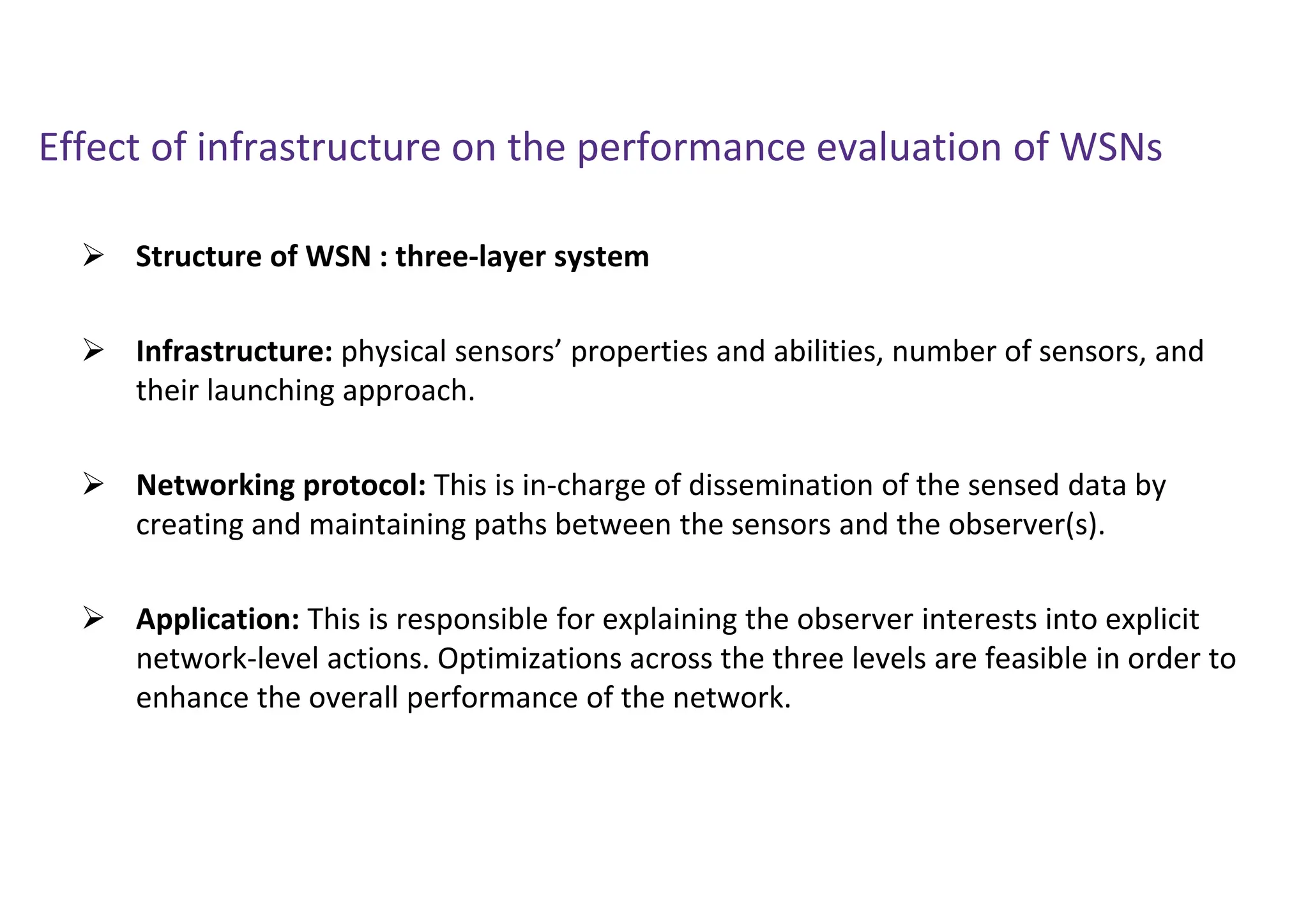 Effect of infrastructure on the performance evaluation of WSNs
 Structure of WSN : three-layer system
 Infrastructure: physical sensors’ properties and abilities, number of sensors, and
their launching approach.
 Networking protocol: This is in-charge of dissemination of the sensed data by
creating and maintaining paths between the sensors and the observer(s).
 Application: This is responsible for explaining the observer interests into explicit
network-level actions. Optimizations across the three levels are feasible in order to
enhance the overall performance of the network.
 