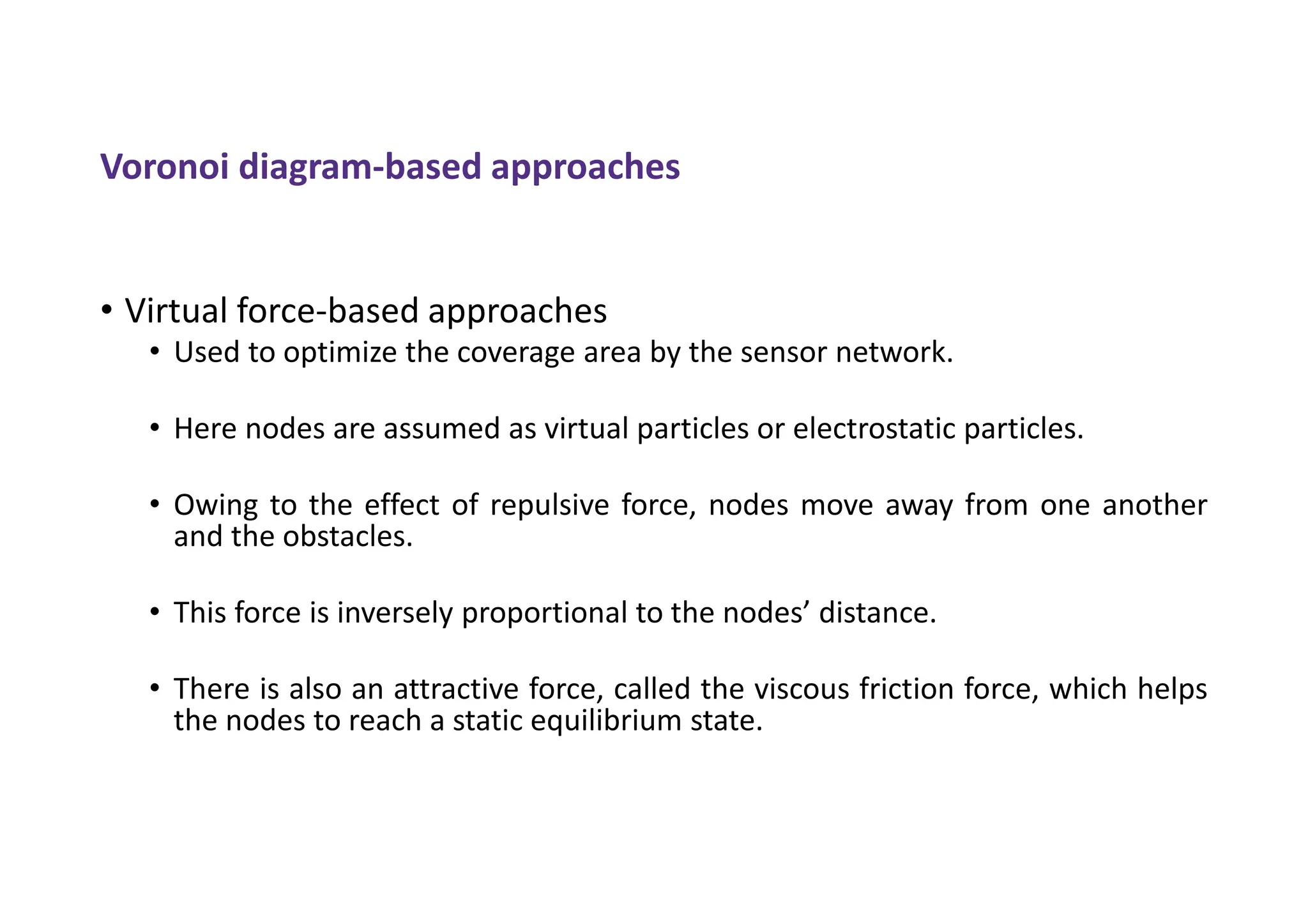 Voronoi diagram-based approaches
• Virtual force-based approaches
• Used to optimize the coverage area by the sensor network.
• Here nodes are assumed as virtual particles or electrostatic particles.
• Owing to the effect of repulsive force, nodes move away from one another
and the obstacles.
• This force is inversely proportional to the nodes’ distance.
• There is also an attractive force, called the viscous friction force, which helps
the nodes to reach a static equilibrium state.
 