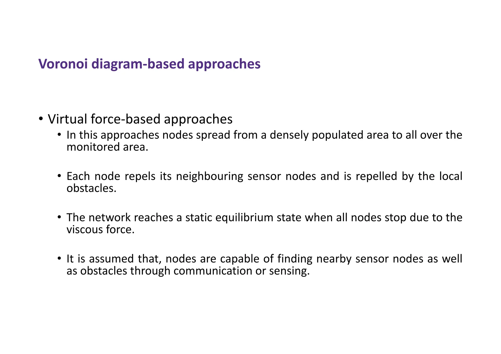 Voronoi diagram-based approaches
• Virtual force-based approaches
• In this approaches nodes spread from a densely populated area to all over the
monitored area.
• Each node repels its neighbouring sensor nodes and is repelled by the local
obstacles.
• The network reaches a static equilibrium state when all nodes stop due to the
viscous force.
• It is assumed that, nodes are capable of finding nearby sensor nodes as well
as obstacles through communication or sensing.
 