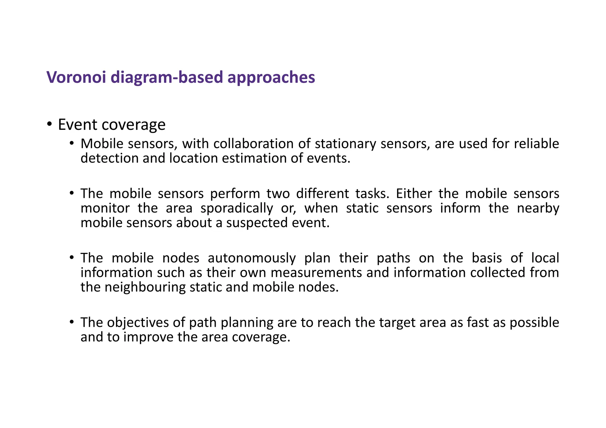 Voronoi diagram-based approaches
• Event coverage
• Mobile sensors, with collaboration of stationary sensors, are used for reliable
detection and location estimation of events.
• The mobile sensors perform two different tasks. Either the mobile sensors
monitor the area sporadically or, when static sensors inform the nearby
mobile sensors about a suspected event.
• The mobile nodes autonomously plan their paths on the basis of local
information such as their own measurements and information collected from
the neighbouring static and mobile nodes.
• The objectives of path planning are to reach the target area as fast as possible
and to improve the area coverage.
 