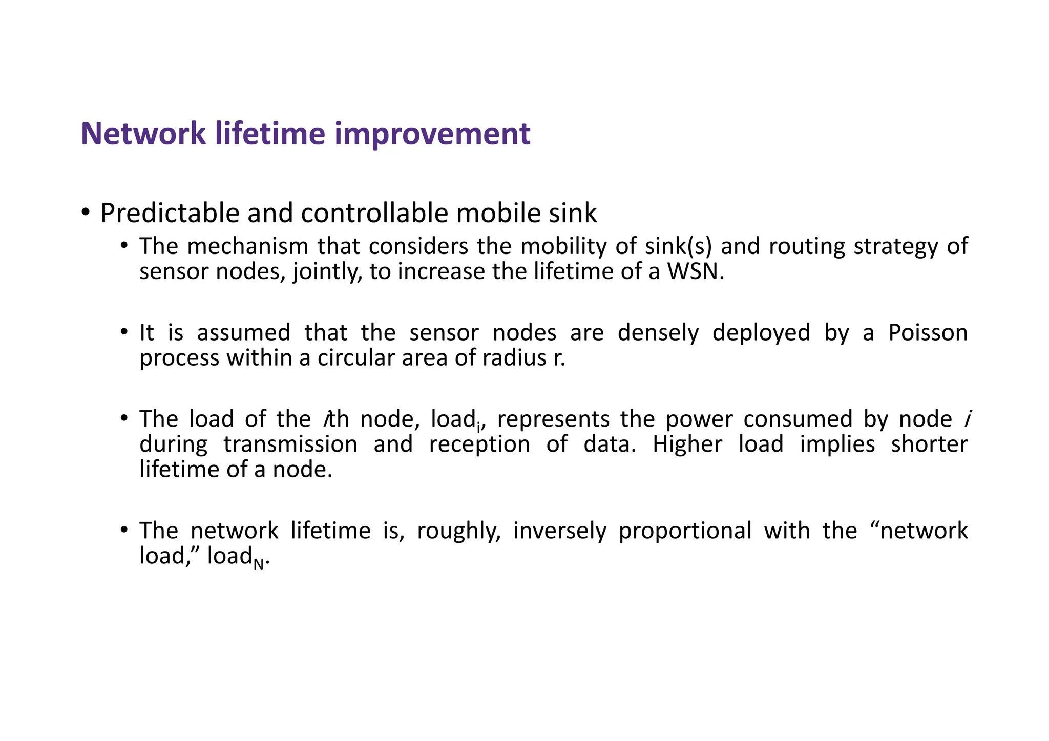 Network lifetime improvement
• Predictable and controllable mobile sink
• The mechanism that considers the mobility of sink(s) and routing strategy of
sensor nodes, jointly, to increase the lifetime of a WSN.
• It is assumed that the sensor nodes are densely deployed by a Poisson
process within a circular area of radius r.
• The load of the ith node, loadi, represents the power consumed by node i
during transmission and reception of data. Higher load implies shorter
lifetime of a node.
• The network lifetime is, roughly, inversely proportional with the “network
load,” loadN.
 