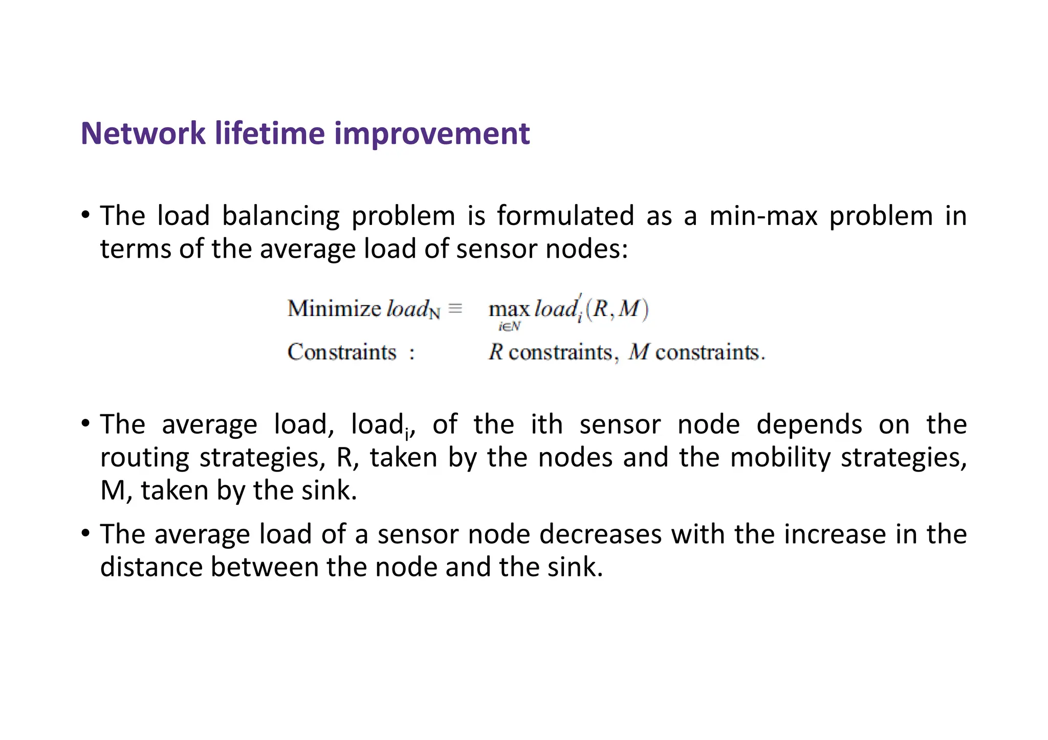 Network lifetime improvement
• The load balancing problem is formulated as a min-max problem in
terms of the average load of sensor nodes:
• The average load, loadi, of the ith sensor node depends on the
routing strategies, R, taken by the nodes and the mobility strategies,
M, taken by the sink.
• The average load of a sensor node decreases with the increase in the
distance between the node and the sink.
 