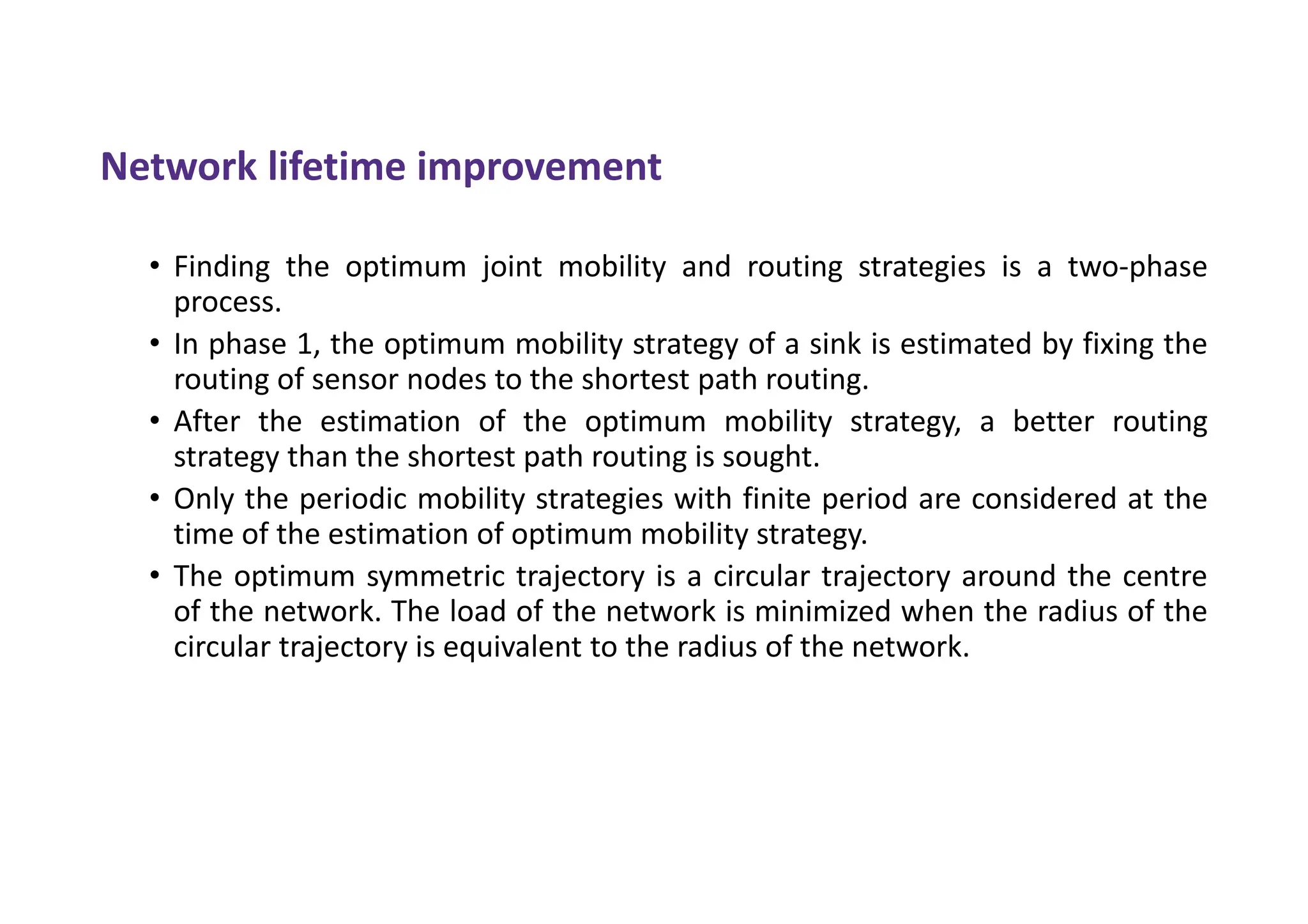 Network lifetime improvement
• Finding the optimum joint mobility and routing strategies is a two-phase
process.
• In phase 1, the optimum mobility strategy of a sink is estimated by fixing the
routing of sensor nodes to the shortest path routing.
• After the estimation of the optimum mobility strategy, a better routing
strategy than the shortest path routing is sought.
• Only the periodic mobility strategies with finite period are considered at the
time of the estimation of optimum mobility strategy.
• The optimum symmetric trajectory is a circular trajectory around the centre
of the network. The load of the network is minimized when the radius of the
circular trajectory is equivalent to the radius of the network.
 