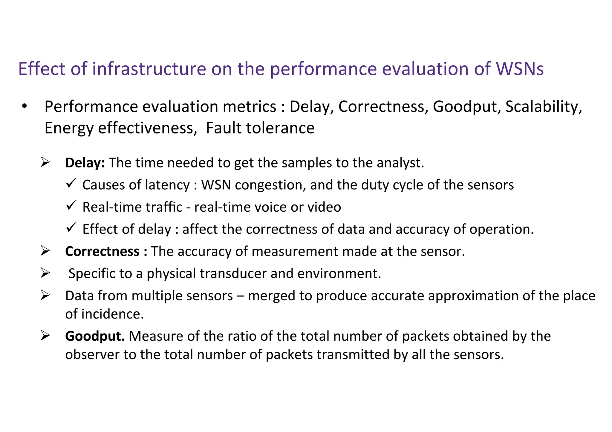 • Performance evaluation metrics : Delay, Correctness, Goodput, Scalability,
Energy effectiveness, Fault tolerance
Effect of infrastructure on the performance evaluation of WSNs
 Delay: The time needed to get the samples to the analyst.
 Causes of latency : WSN congestion, and the duty cycle of the sensors
 Real-time trafﬁc - real-time voice or video
 Effect of delay : affect the correctness of data and accuracy of operation.
 Correctness : The accuracy of measurement made at the sensor.
 Specific to a physical transducer and environment.
 Data from multiple sensors – merged to produce accurate approximation of the place
of incidence.
 Goodput. Measure of the ratio of the total number of packets obtained by the
observer to the total number of packets transmitted by all the sensors.
 