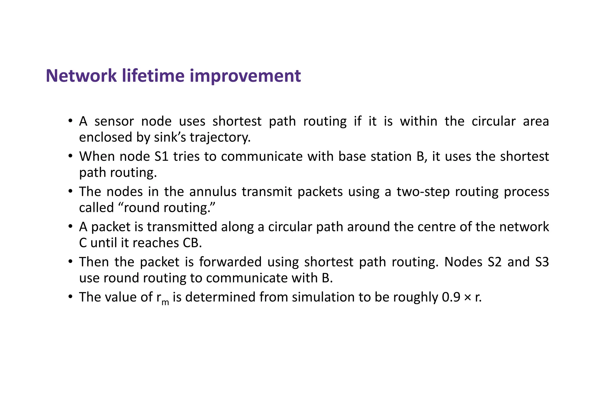 Network lifetime improvement
• A sensor node uses shortest path routing if it is within the circular area
enclosed by sink’s trajectory.
• When node S1 tries to communicate with base station B, it uses the shortest
path routing.
• The nodes in the annulus transmit packets using a two-step routing process
called “round routing.”
• A packet is transmitted along a circular path around the centre of the network
C until it reaches CB.
• Then the packet is forwarded using shortest path routing. Nodes S2 and S3
use round routing to communicate with B.
• The value of rm is determined from simulation to be roughly 0.9 × r.
 