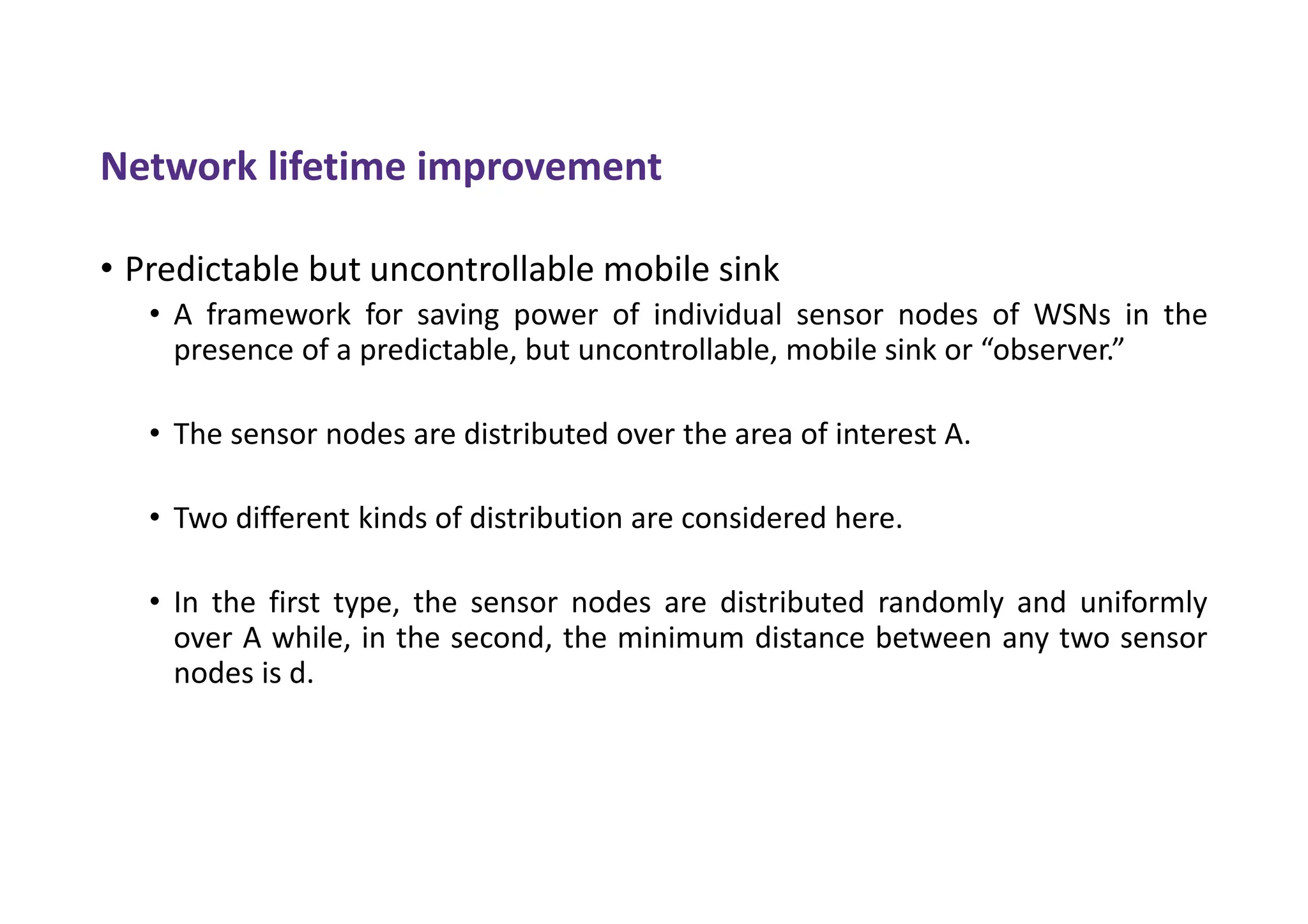 Network lifetime improvement
• Predictable but uncontrollable mobile sink
• A framework for saving power of individual sensor nodes of WSNs in the
presence of a predictable, but uncontrollable, mobile sink or “observer.”
• The sensor nodes are distributed over the area of interest A.
• Two different kinds of distribution are considered here.
• In the first type, the sensor nodes are distributed randomly and uniformly
over A while, in the second, the minimum distance between any two sensor
nodes is d.
 