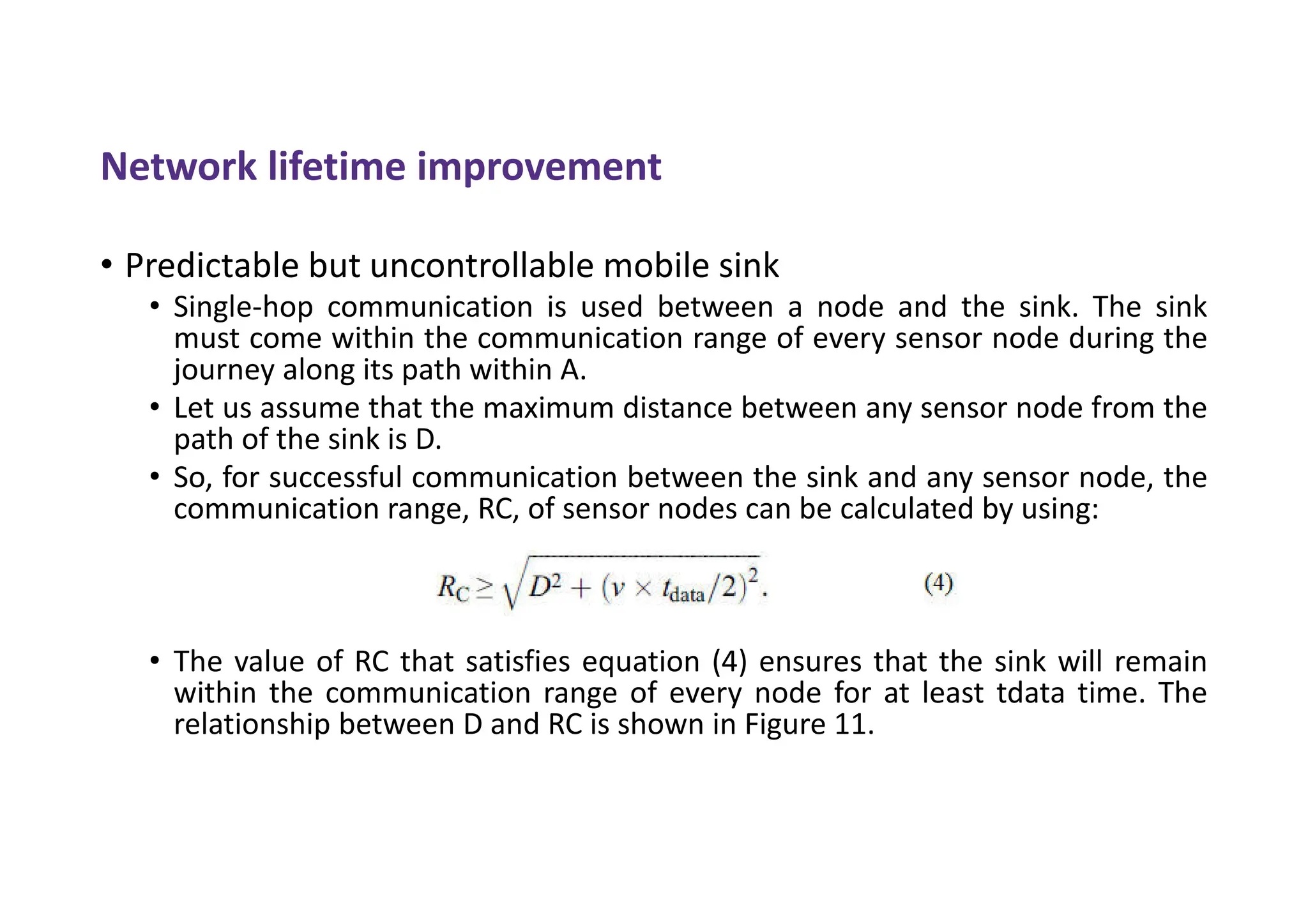 Network lifetime improvement
• Predictable but uncontrollable mobile sink
• Single-hop communication is used between a node and the sink. The sink
must come within the communication range of every sensor node during the
journey along its path within A.
• Let us assume that the maximum distance between any sensor node from the
path of the sink is D.
• So, for successful communication between the sink and any sensor node, the
communication range, RC, of sensor nodes can be calculated by using:
• The value of RC that satisfies equation (4) ensures that the sink will remain
within the communication range of every node for at least tdata time. The
relationship between D and RC is shown in Figure 11.
 