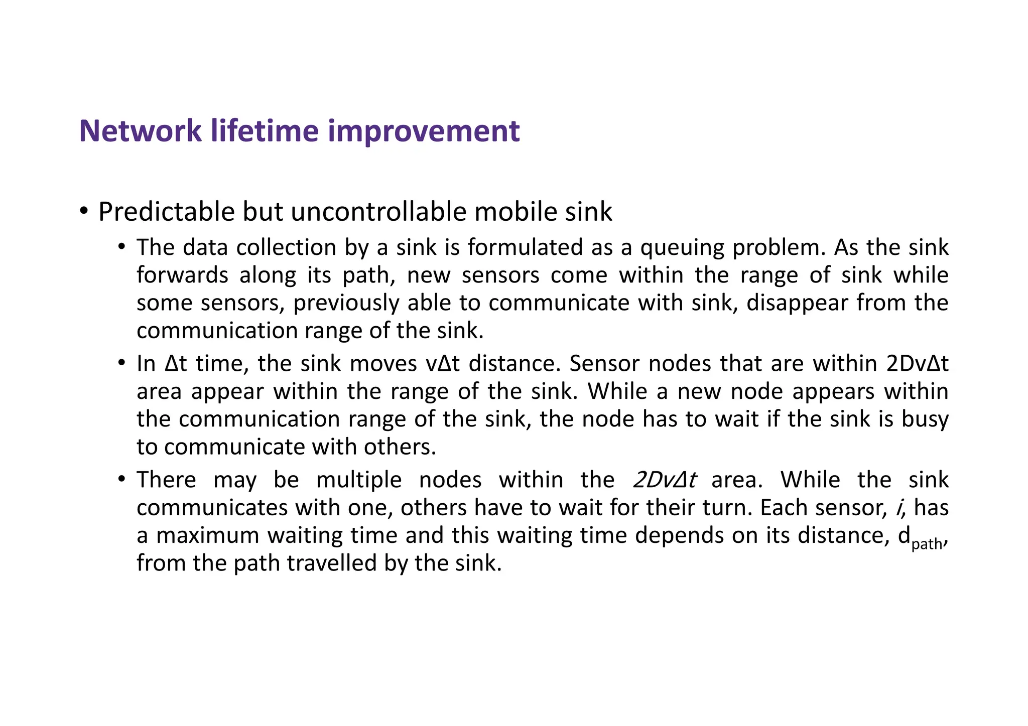 Network lifetime improvement
• Predictable but uncontrollable mobile sink
• The data collection by a sink is formulated as a queuing problem. As the sink
forwards along its path, new sensors come within the range of sink while
some sensors, previously able to communicate with sink, disappear from the
communication range of the sink.
• In Δt time, the sink moves vΔt distance. Sensor nodes that are within 2DvΔt
area appear within the range of the sink. While a new node appears within
the communication range of the sink, the node has to wait if the sink is busy
to communicate with others.
• There may be multiple nodes within the 2DvΔt area. While the sink
communicates with one, others have to wait for their turn. Each sensor, i, has
a maximum waiting time and this waiting time depends on its distance, dpath,
from the path travelled by the sink.
 