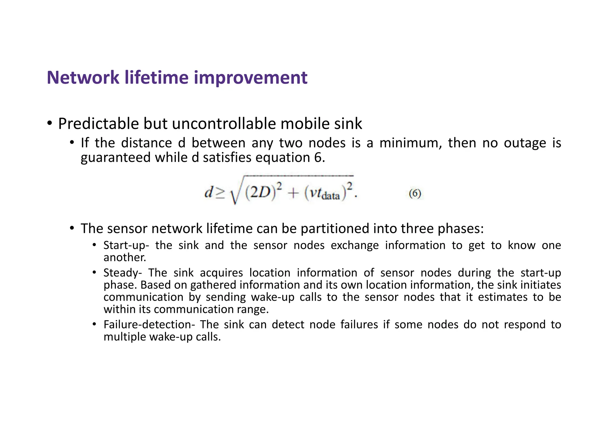 Network lifetime improvement
• Predictable but uncontrollable mobile sink
• If the distance d between any two nodes is a minimum, then no outage is
guaranteed while d satisfies equation 6.
• The sensor network lifetime can be partitioned into three phases:
• Start-up- the sink and the sensor nodes exchange information to get to know one
another.
• Steady- The sink acquires location information of sensor nodes during the start-up
phase. Based on gathered information and its own location information, the sink initiates
communication by sending wake-up calls to the sensor nodes that it estimates to be
within its communication range.
• Failure-detection- The sink can detect node failures if some nodes do not respond to
multiple wake-up calls.
 