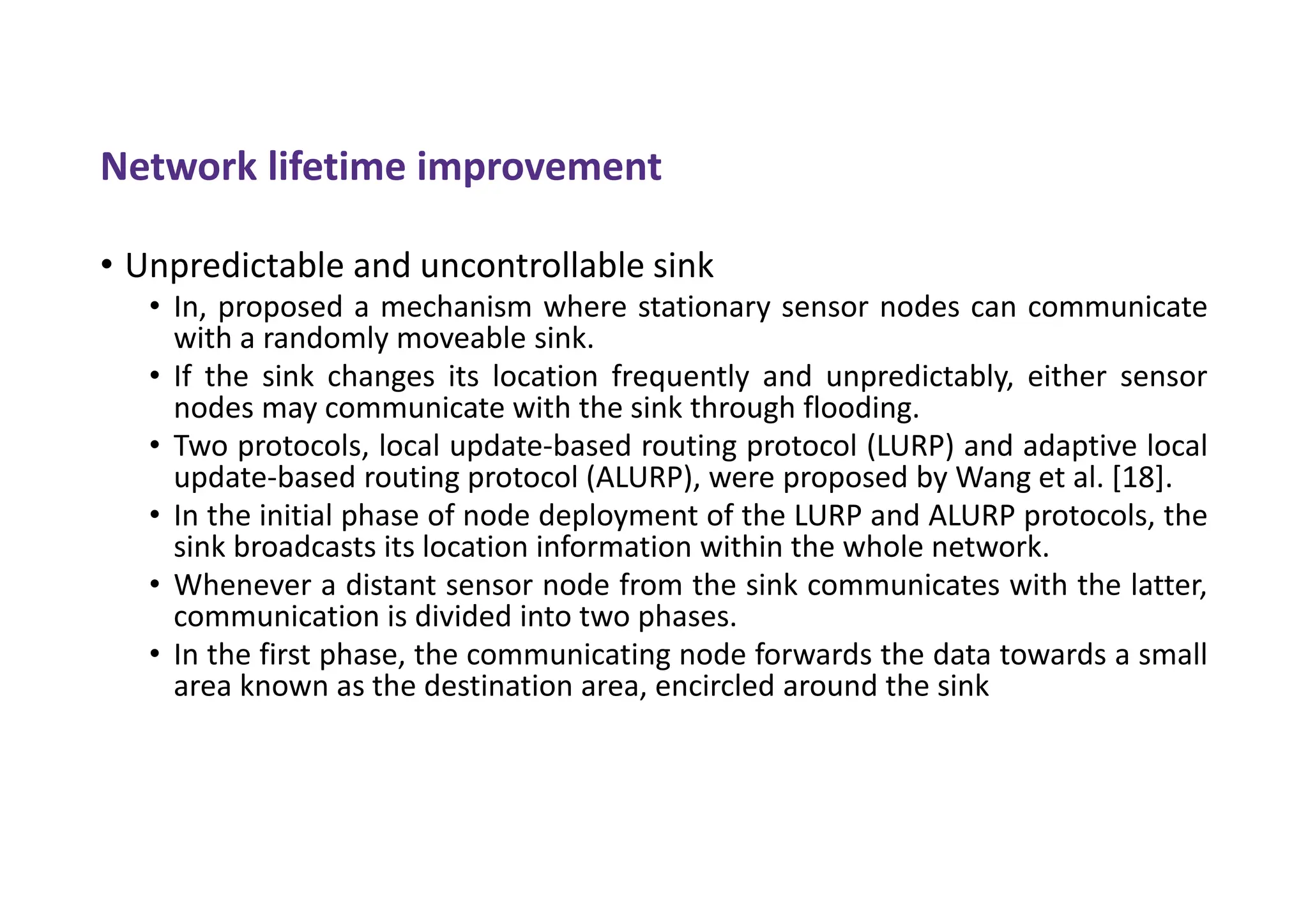 Network lifetime improvement
• Unpredictable and uncontrollable sink
• In, proposed a mechanism where stationary sensor nodes can communicate
with a randomly moveable sink.
• If the sink changes its location frequently and unpredictably, either sensor
nodes may communicate with the sink through flooding.
• Two protocols, local update-based routing protocol (LURP) and adaptive local
update-based routing protocol (ALURP), were proposed by Wang et al. [18].
• In the initial phase of node deployment of the LURP and ALURP protocols, the
sink broadcasts its location information within the whole network.
• Whenever a distant sensor node from the sink communicates with the latter,
communication is divided into two phases.
• In the first phase, the communicating node forwards the data towards a small
area known as the destination area, encircled around the sink
 