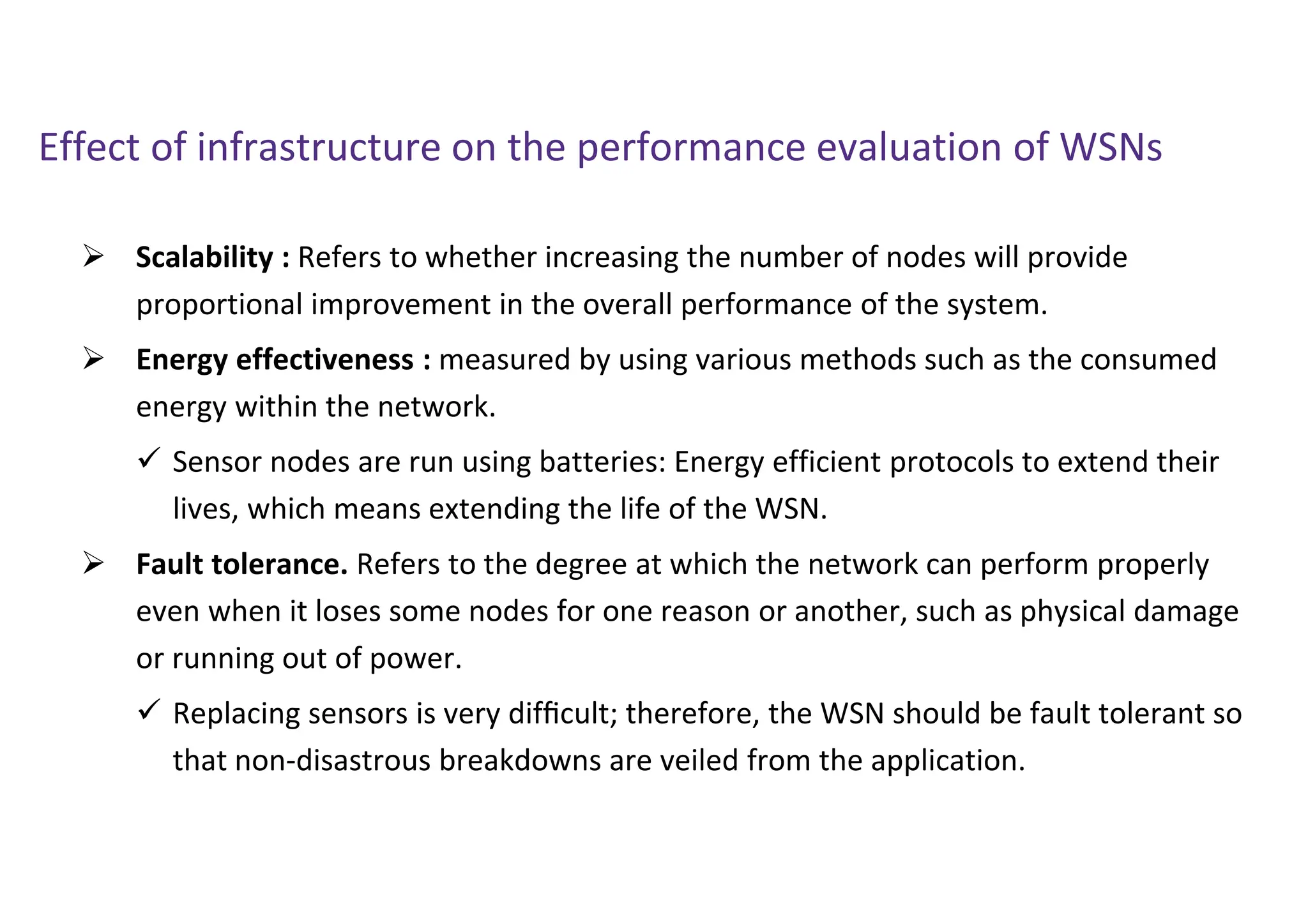 Effect of infrastructure on the performance evaluation of WSNs
 Scalability : Refers to whether increasing the number of nodes will provide
proportional improvement in the overall performance of the system.
 Energy effectiveness : measured by using various methods such as the consumed
energy within the network.
 Sensor nodes are run using batteries: Energy efficient protocols to extend their
lives, which means extending the life of the WSN.
 Fault tolerance. Refers to the degree at which the network can perform properly
even when it loses some nodes for one reason or another, such as physical damage
or running out of power.
 Replacing sensors is very difﬁcult; therefore, the WSN should be fault tolerant so
that non-disastrous breakdowns are veiled from the application.
 
