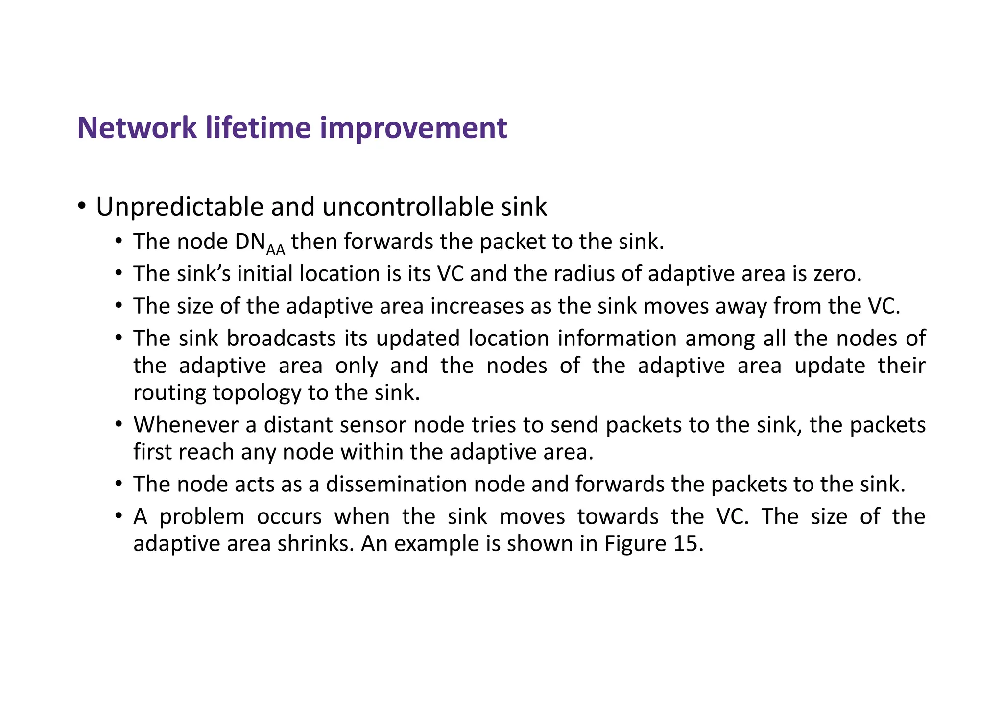 Network lifetime improvement
• Unpredictable and uncontrollable sink
• The node DNAA then forwards the packet to the sink.
• The sink’s initial location is its VC and the radius of adaptive area is zero.
• The size of the adaptive area increases as the sink moves away from the VC.
• The sink broadcasts its updated location information among all the nodes of
the adaptive area only and the nodes of the adaptive area update their
routing topology to the sink.
• Whenever a distant sensor node tries to send packets to the sink, the packets
first reach any node within the adaptive area.
• The node acts as a dissemination node and forwards the packets to the sink.
• A problem occurs when the sink moves towards the VC. The size of the
adaptive area shrinks. An example is shown in Figure 15.
 