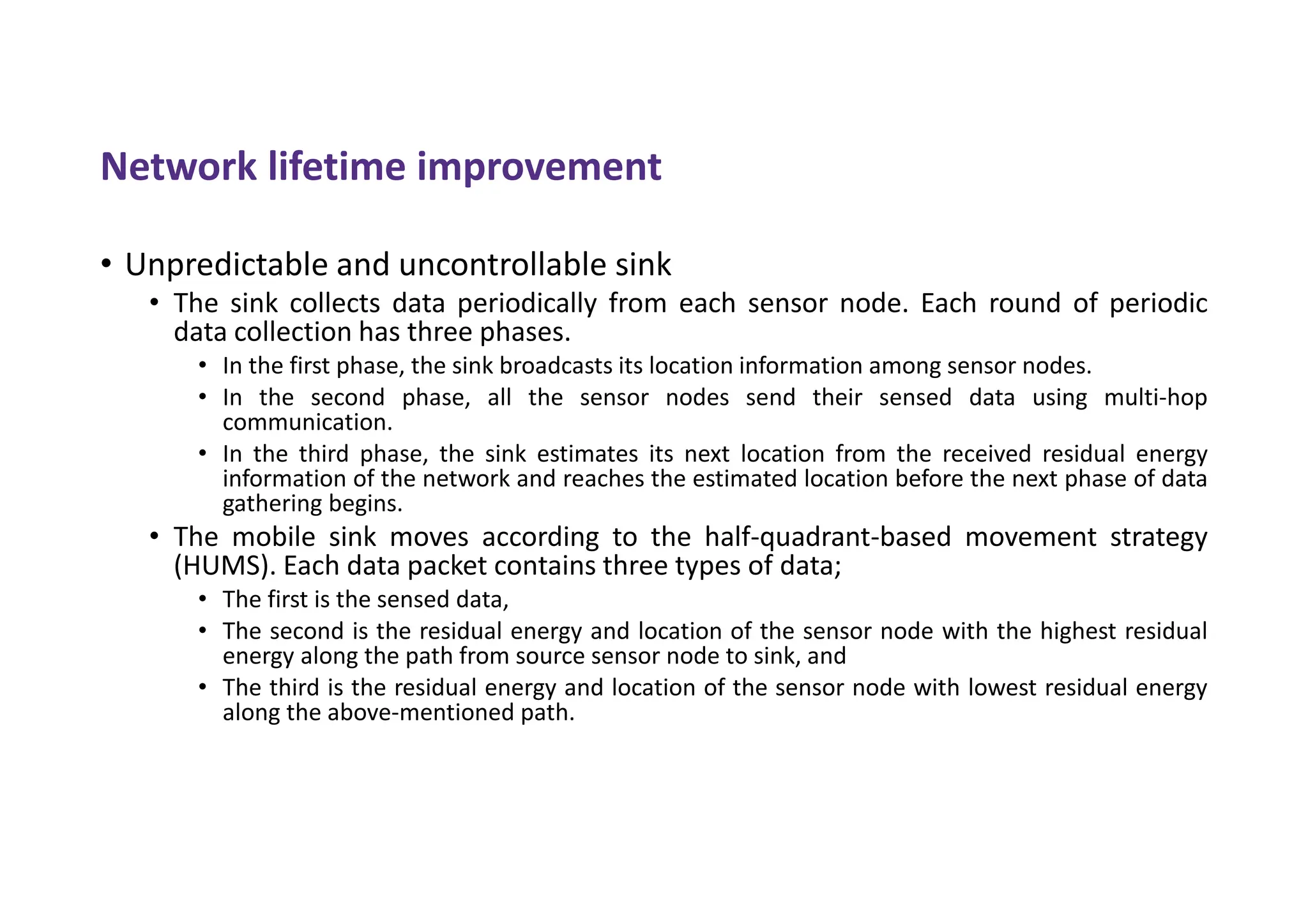 Network lifetime improvement
• Unpredictable and uncontrollable sink
• The sink collects data periodically from each sensor node. Each round of periodic
data collection has three phases.
• In the first phase, the sink broadcasts its location information among sensor nodes.
• In the second phase, all the sensor nodes send their sensed data using multi-hop
communication.
• In the third phase, the sink estimates its next location from the received residual energy
information of the network and reaches the estimated location before the next phase of data
gathering begins.
• The mobile sink moves according to the half-quadrant-based movement strategy
(HUMS). Each data packet contains three types of data;
• The first is the sensed data,
• The second is the residual energy and location of the sensor node with the highest residual
energy along the path from source sensor node to sink, and
• The third is the residual energy and location of the sensor node with lowest residual energy
along the above-mentioned path.
 