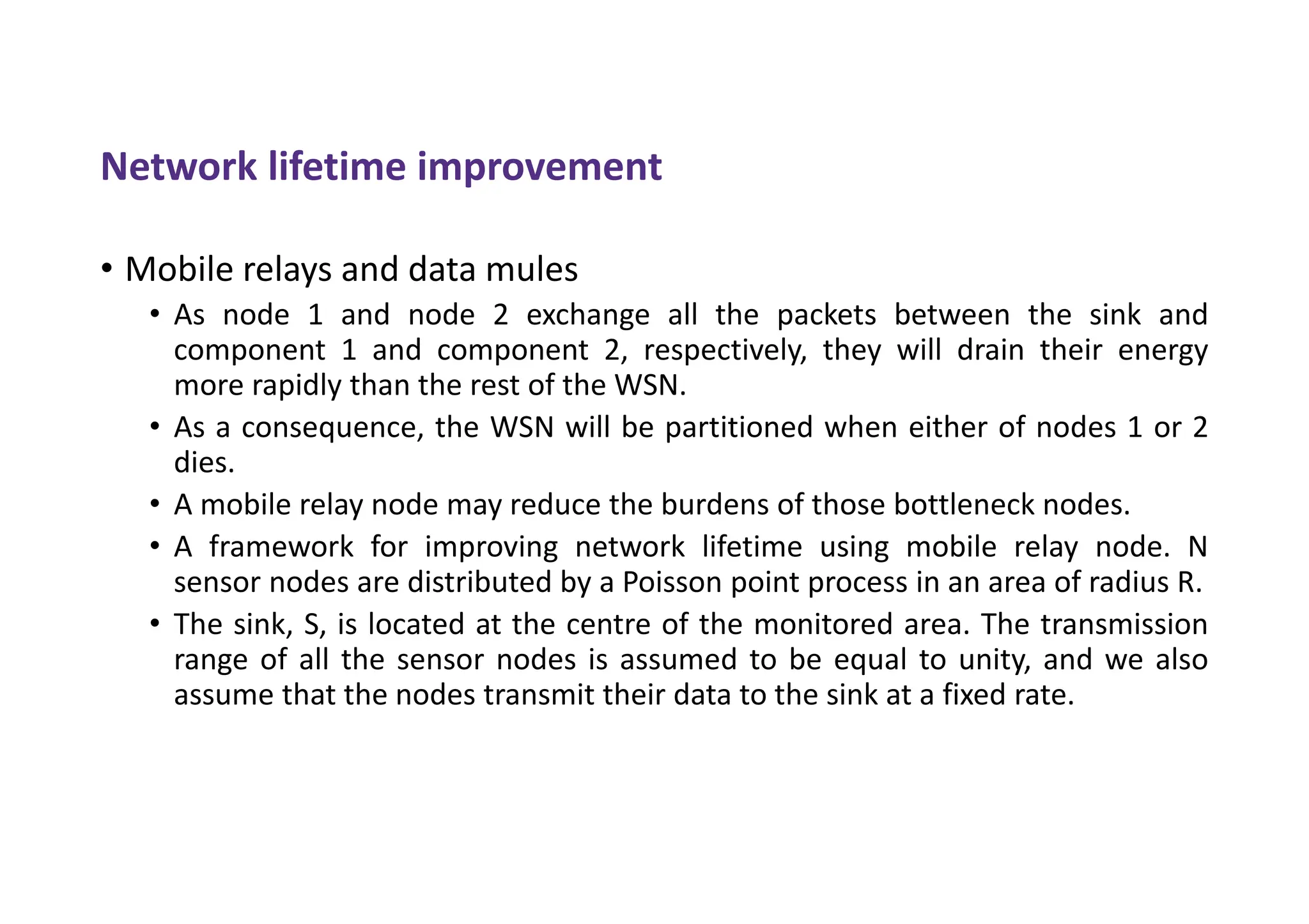 Network lifetime improvement
• Mobile relays and data mules
• As node 1 and node 2 exchange all the packets between the sink and
component 1 and component 2, respectively, they will drain their energy
more rapidly than the rest of the WSN.
• As a consequence, the WSN will be partitioned when either of nodes 1 or 2
dies.
• A mobile relay node may reduce the burdens of those bottleneck nodes.
• A framework for improving network lifetime using mobile relay node. N
sensor nodes are distributed by a Poisson point process in an area of radius R.
• The sink, S, is located at the centre of the monitored area. The transmission
range of all the sensor nodes is assumed to be equal to unity, and we also
assume that the nodes transmit their data to the sink at a fixed rate.
 
