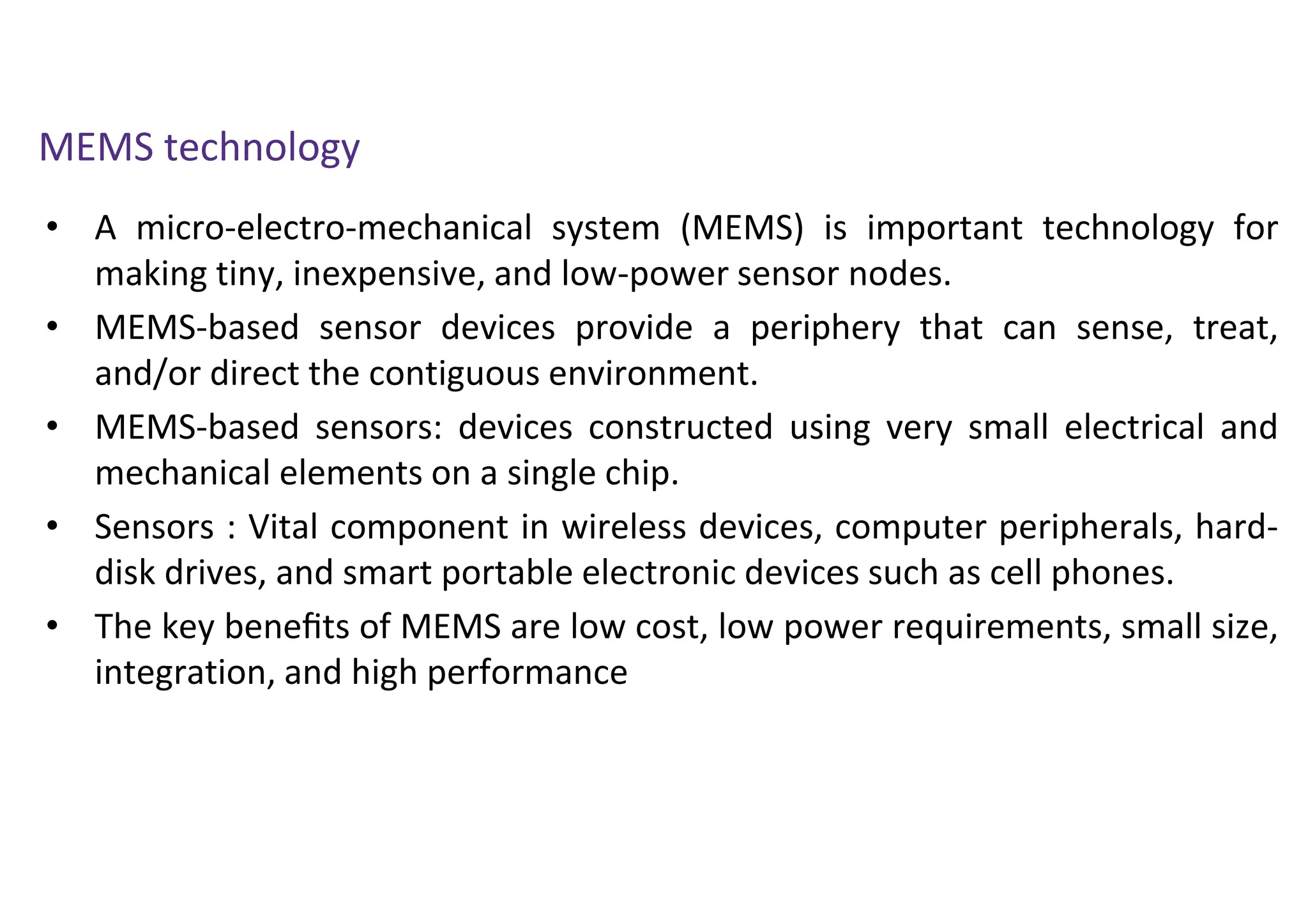 • A micro-electro-mechanical system (MEMS) is important technology for
making tiny, inexpensive, and low-power sensor nodes.
• MEMS-based sensor devices provide a periphery that can sense, treat,
and/or direct the contiguous environment.
• MEMS-based sensors: devices constructed using very small electrical and
mechanical elements on a single chip.
• Sensors : Vital component in wireless devices, computer peripherals, hard-
disk drives, and smart portable electronic devices such as cell phones.
• The key beneﬁts of MEMS are low cost, low power requirements, small size,
integration, and high performance
MEMS technology
 