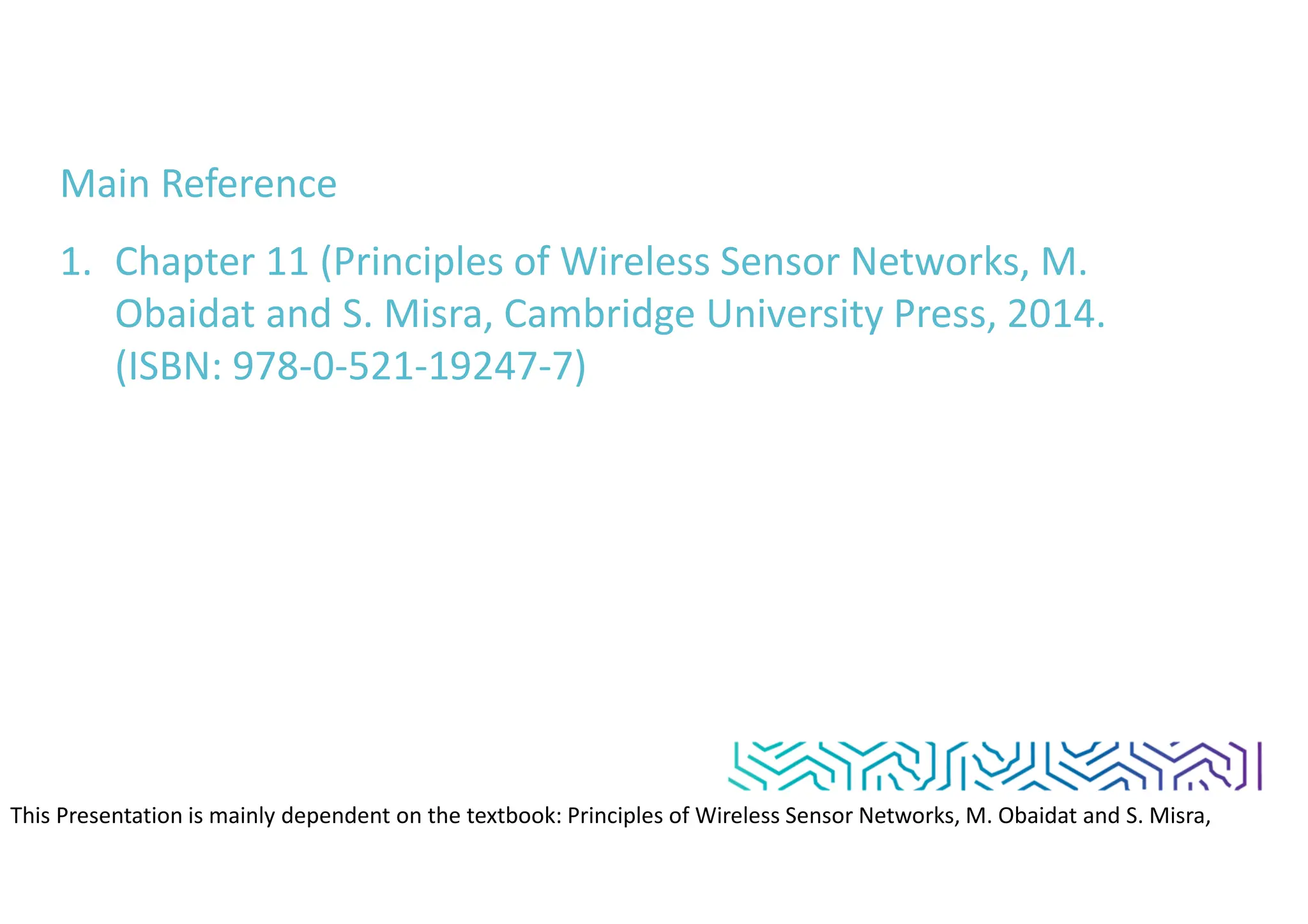 Main Reference
1. Chapter 11 (Principles of Wireless Sensor Networks, M.
Obaidat and S. Misra, Cambridge University Press, 2014.
(ISBN: 978-0-521-19247-7)
This Presentation is mainly dependent on the textbook: Principles of Wireless Sensor Networks, M. Obaidat and S. Misra,
Cambridge University Press, 2014. (ISBN: 978-0-521-19247-7)
 