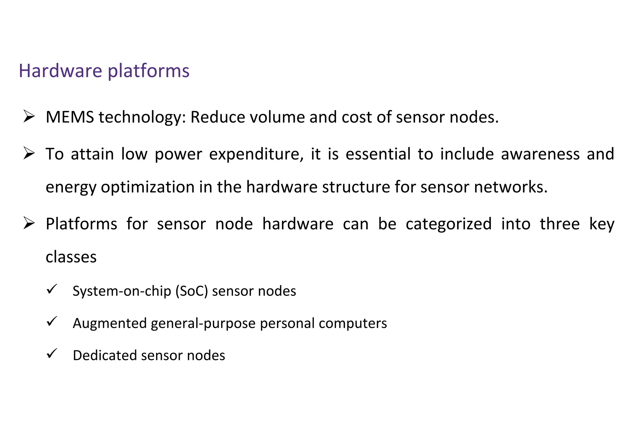  MEMS technology: Reduce volume and cost of sensor nodes.
 To attain low power expenditure, it is essential to include awareness and
energy optimization in the hardware structure for sensor networks.
 Platforms for sensor node hardware can be categorized into three key
classes
 System-on-chip (SoC) sensor nodes
 Augmented general-purpose personal computers
 Dedicated sensor nodes
Hardware platforms
 