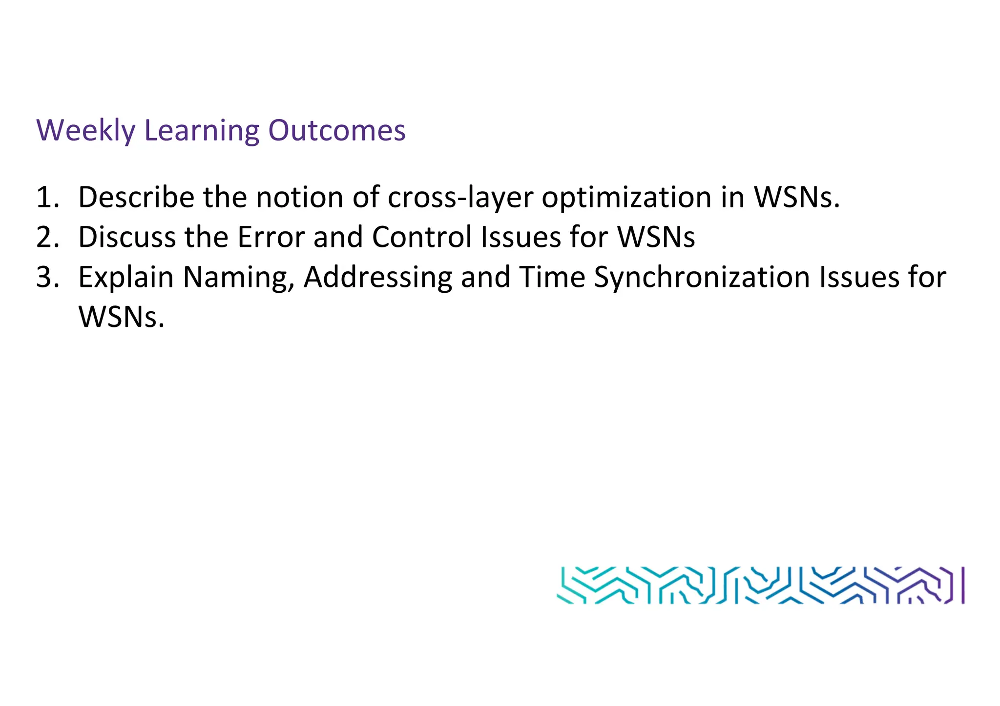 Weekly Learning Outcomes
1. Describe the notion of cross-layer optimization in WSNs.
2. Discuss the Error and Control Issues for WSNs
3. Explain Naming, Addressing and Time Synchronization Issues for
WSNs.
 