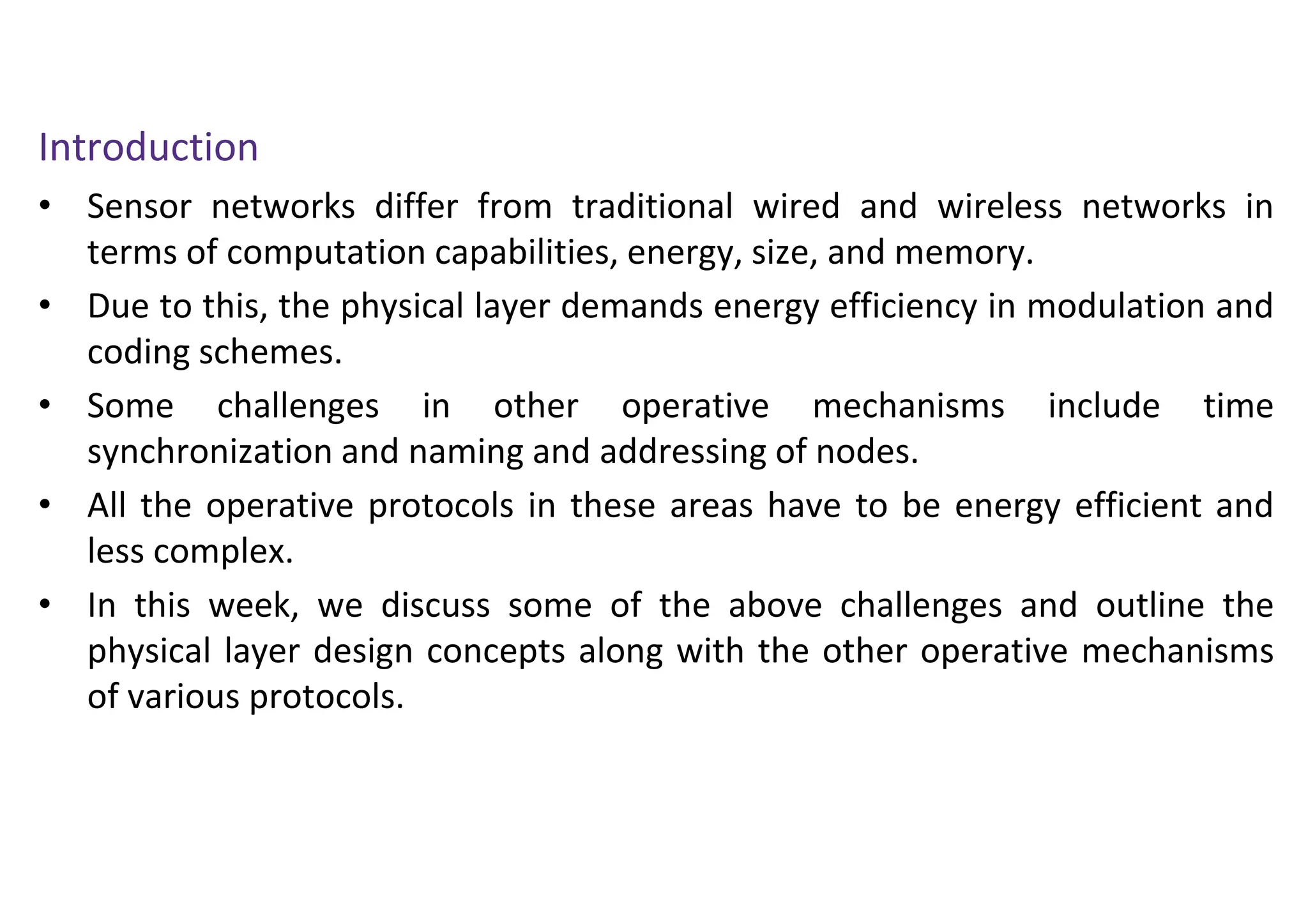 Introduction
• Sensor networks differ from traditional wired and wireless networks in
terms of computation capabilities, energy, size, and memory.
• Due to this, the physical layer demands energy efficiency in modulation and
coding schemes.
• Some challenges in other operative mechanisms include time
synchronization and naming and addressing of nodes.
• All the operative protocols in these areas have to be energy efficient and
less complex.
• In this week, we discuss some of the above challenges and outline the
physical layer design concepts along with the other operative mechanisms
of various protocols.
 